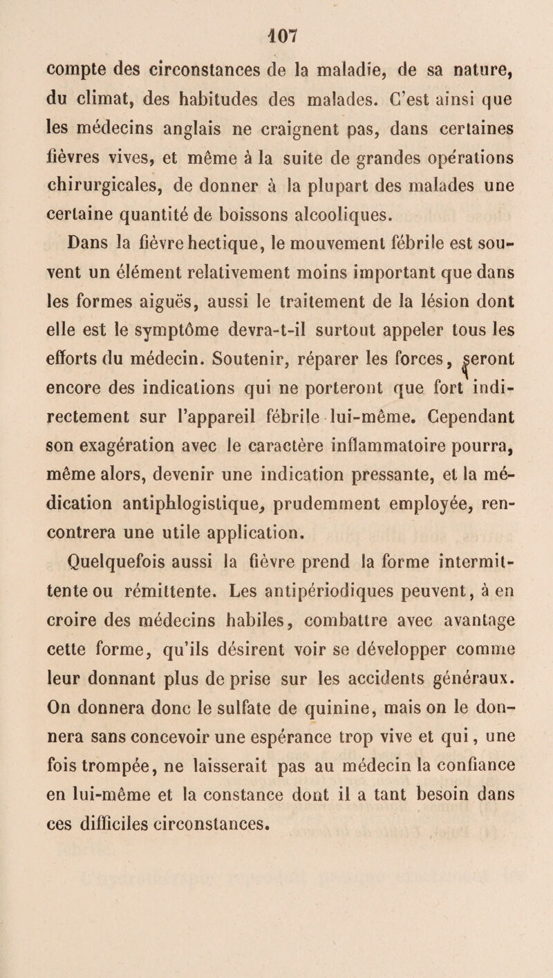 compte des circonstances de la maladie, de sa nature, du climat, des habitudes des malades. C’est ainsi que les médecins anglais ne craignent pas, dans certaines fièvres vives, et même à la suite de grandes opérations chirurgicales, de donner à la plupart des malades une certaine quantité de boissons alcooliques. Dans la fièvre hectique, le mouvement fébrile est sou¬ vent un élément relativement moins important que dans les formes aiguës, aussi le traitement de la lésion dont elle est le symptôme devra-t-il surtout appeler tous les efforts du médecin. Soutenir, réparer les forces, |eront encore des indications qui ne porteront que fort indi¬ rectement sur l’appareil fébrile lui-même. Cependant son exagération avec le caractère inflammatoire pourra, même alors, devenir une indication pressante, et la mé¬ dication antiphlogistique, prudemment employée, ren¬ contrera une utile application. Quelquefois aussi la fièvre prend la forme intermit¬ tente ou rémittente. Les antipériodiques peuvent, à en croire des médecins habiles, combattre avec avantage cette forme, qu’ils désirent voir se développer comme leur donnant plus de prise sur les accidents généraux. On donnera donc le sulfate de quinine, mais on le don¬ nera sans concevoir une espérance trop vive et qui, une fois trompée, ne laisserait pas au médecin la confiance en lui-même et la constance dont il a tant besoin dans ces difficiles circonstances.