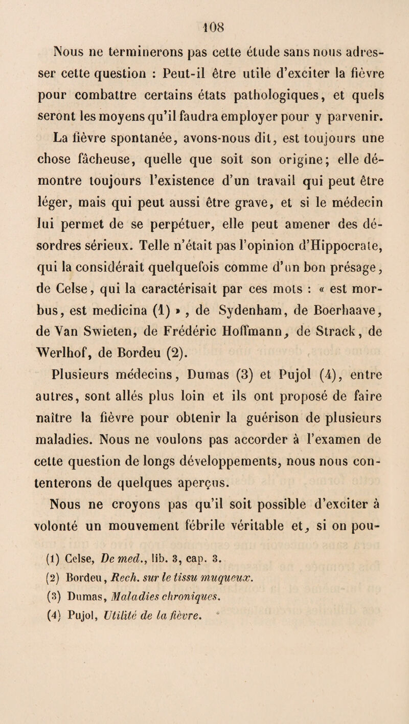 Nous ne terminerons pas cette étude sans nous adres¬ ser cette question : Peut-il être utile d’exciter la fièvre pour combattre certains états pathologiques, et quels seront les moyens qu’il faudra employer pour y parvenir. La lièvre spontanée, avons-nous dit, est toujours une chose fâcheuse, quelle que soit son origine; elle dé¬ montre toujours l’existence d’un travail qui peut être léger, mais qui peut aussi être grave, et si le médecin lui permet de se perpétuer, elle peut amener des dé¬ sordres sérieux. Telle n’était pas l’opinion d’Hippocrale, qui la considérait quelquefois comme d’un bon présage, de Celse, qui la caractérisait par ces mots : « est mor- bus, est medicina (1) * , de Sydenham, de Boerhaave, de Yan Swieten, de Frédéric Hoffmann, de Strack, de Werlhof, de Bordeu (2). Plusieurs médecins, Dumas (3) et Pujol (4), entre autres, sont allés plus loin et ils ont proposé de faire naître la fièvre pour obtenir la guérison de plusieurs maladies. Nous ne voulons pas accorder à l’examen de cette question de longs développements, nous nous con¬ tenterons de quelques aperçus. Nous ne croyons pas qu’il soit possible d’exciter à volonté un mouvement fébrile véritable et, si on pou- (1) Celse, Demed., lib. 3, cap. 3. (2) Bordeu, Rech. sur le tissu muqueux. (3) Dumas, Maladies chroniques. (4) Pujol, Utilité de la fièvre.