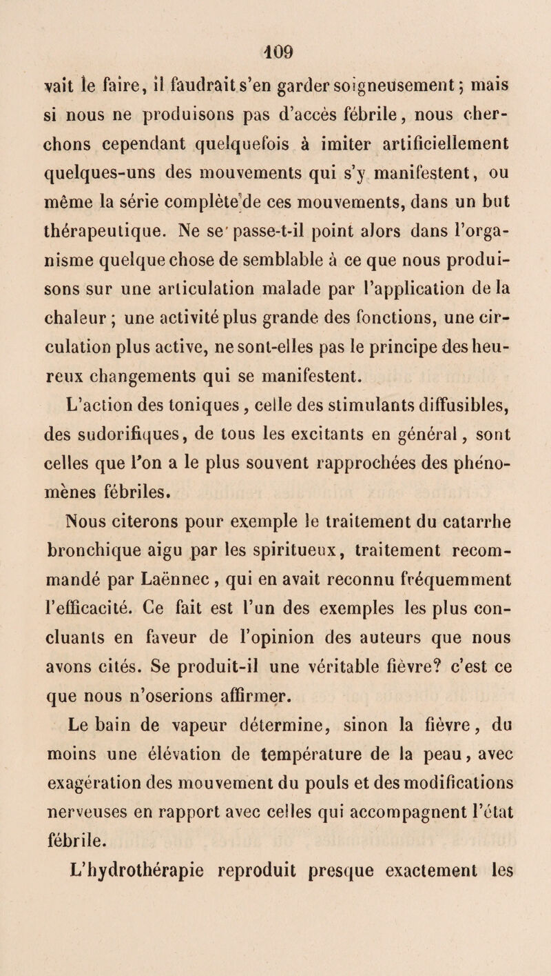 vait le faire, il faudrait s’en garder soigneusement ; mais si nous ne produisons pas d’accès fébrile, nous cher¬ chons cependant quelquefois à imiter artificiellement quelques-uns des mouvements qui s’y manifestent, ou même la série complète de ces mouvements, dans un but thérapeutique. Ne se'passe-t-il point alors dans l’orga¬ nisme quelque chose de semblable à ce que nous produi¬ sons sur une articulation malade par l’application de la chaleur ; une activité plus grande des fonctions, une cir¬ culation plus active, ne sont-elles pas le principe des heu¬ reux changements qui se manifestent. L’action des toniques, celle des stimulants diffusibles, des sudorifiques, de tous les excitants en général, sont celles que l'on a le plus souvent rapprochées des phéno¬ mènes fébriles. Nous citerons pour exemple le traitement du catarrhe bronchique aigu par les spiritueux, traitement recom¬ mandé par Laënnec , qui en avait reconnu fréquemment refficacité. Ce fait est l’un des exemples les plus con¬ cluants en faveur de l’opinion des auteurs que nous avons cités. Se produit-il une véritable fièvre? c’est ce que nous n’oserions affirmer. Le bain de vapeur détermine, sinon la fièvre, du moins une élévation de température de la peau, avec exagération des mouvement du pouls et des modifications nerveuses en rapport avec celles qui accompagnent l’état fébrile. L’hydrothérapie reproduit presque exactement les