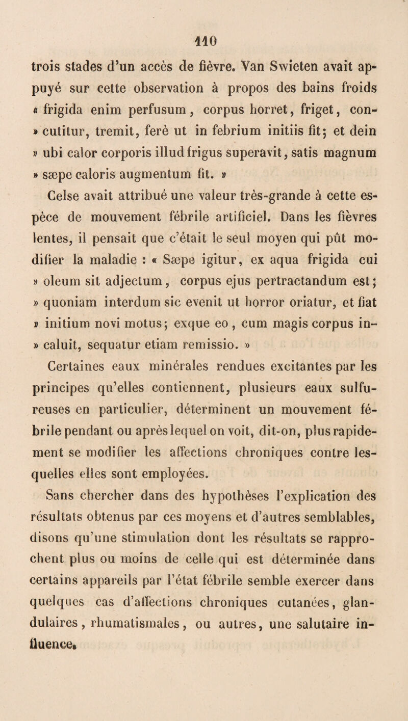 trois stades d’un accès de fièvre. Van Swieten avait ap¬ puyé sur cette observation à propos des bains froids « frigida enim perfusum, corpus horret, friget, con- » cutitur, tremit, ferè ut in febrium initiis fit; et dein » ubi calor corporis illudfrigus superavit, satis magnum » sæpe caloris augmentum fit. » Celse avait attribué une valeur très-grande à cette es¬ pèce de mouvement fébrile artificiel. Dans les fièvres lentes, il pensait que c’était le seul moyen qui pût mo¬ difier la maladie : « Sæpe igitur, ex aqua frigida cui » oleum sit adjectum, corpus ejus pertractandum est; » quoniam interdum sic evenit ut horror oriatur, et fiat » initium novi motus; exque eo, cum magis corpus in- » caluit, sequatur etiam remissio. » Certaines eaux minérales rendues excitantes par les principes qu’elles contiennent, plusieurs eaux sulfu¬ reuses en particulier, déterminent un mouvement fé¬ brile pendant ou après lequel on voit, dit-on, plus rapide¬ ment se modifier les affections chroniques contre les¬ quelles elles sont employées. Sans chercher dans des hypothèses l’explication des résultats obtenus par ces moyens et d’autres semblables, disons qu’une stimulation dont les résultats se rappro¬ chent plus ou moins de celle qui est déterminée dans certains appareils par l’état fébrile semble exercer dans quelques cas d’affections chroniques cutanées, glan¬ dulaires, rhumatismales, ou autres, une salutaire in¬ fluence»