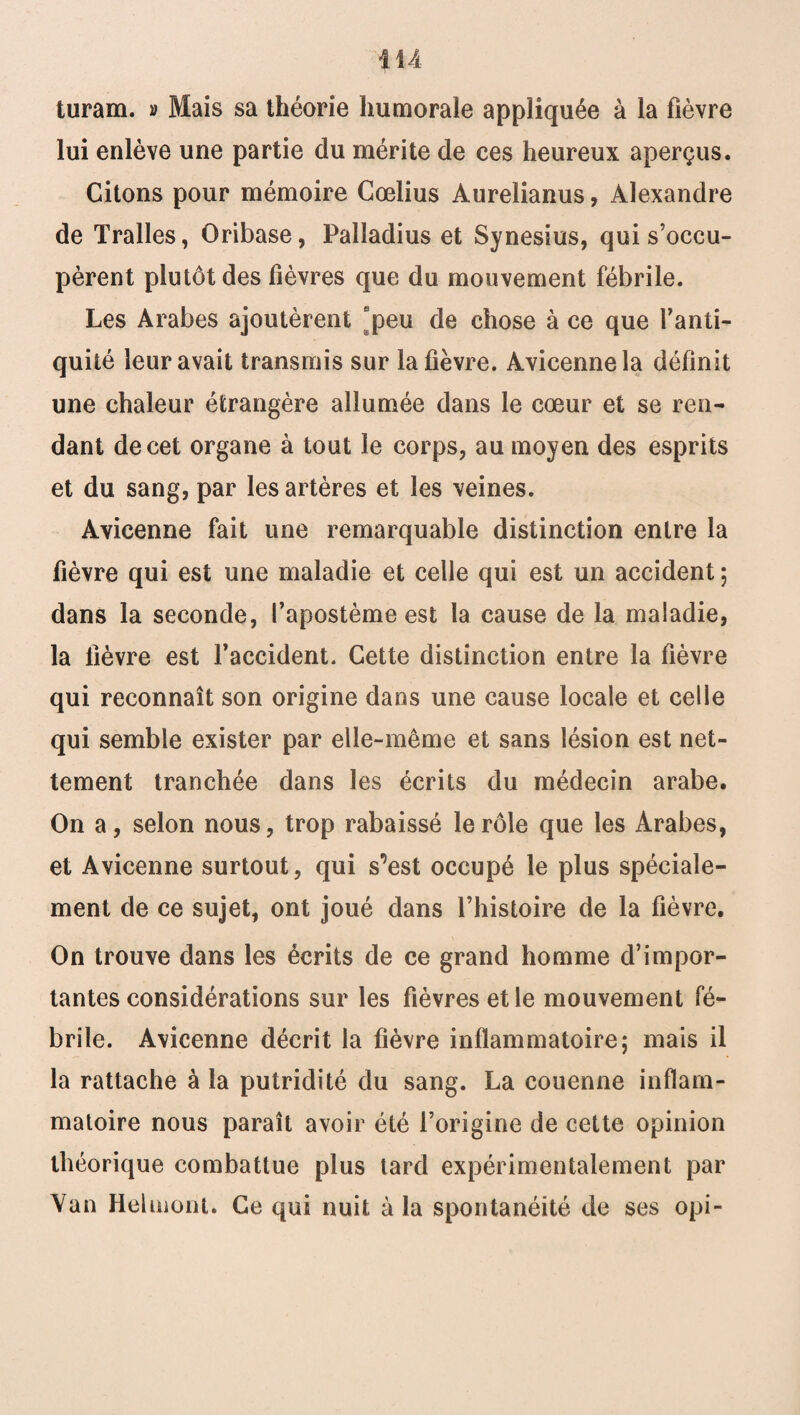 turam. » Mais sa théorie humorale appliquée à la fièvre lui enlève une partie du mérite de ces heureux aperçus. Citons pour mémoire Cœlius Àurelianus, Alexandre de Tralles, Oribase, Palladius et Synesius, qui s’occu¬ pèrent plutôt des fièvres que du mouvement fébrile. Les Arabes ajoutèrent peu de chose à ce que l’anti¬ quité leur avait transmis sur la fièvre. Avicenne la définit une chaleur étrangère allumée dans le cœur et se ren¬ dant de cet organe à tout le corps, au moyen des esprits et du sang, par les artères et les veines. Avicenne fait une remarquable distinction entre la fièvre qui est une maladie et celle qui est un accident ; dans la seconde, fapostème est la cause de la maladie, la fièvre est faccident. Cette distinction entre la fièvre qui reconnaît son origine dans une cause locale et celle qui semble exister par elle-même et sans lésion est net¬ tement tranchée dans les écrits du médecin arabe. On a, selon nous, trop rabaissé le rôle que les Arabes, et Avicenne surtout, qui s’est occupé le plus spéciale¬ ment de ce sujet, ont joué dans l’histoire de la fièvre. On trouve dans les écrits de ce grand homme d’impor¬ tantes considérations sur les fièvres et le mouvement fé¬ brile. Avicenne décrit la fièvre inflammatoire; mais il la rattache à la putridité du sang. La couenne inflam¬ matoire nous paraît avoir été l’origine de cette opinion théorique combattue plus tard expérimentalement par Yan Helmont. Ce qui nuit à la spontanéité de ses opi-