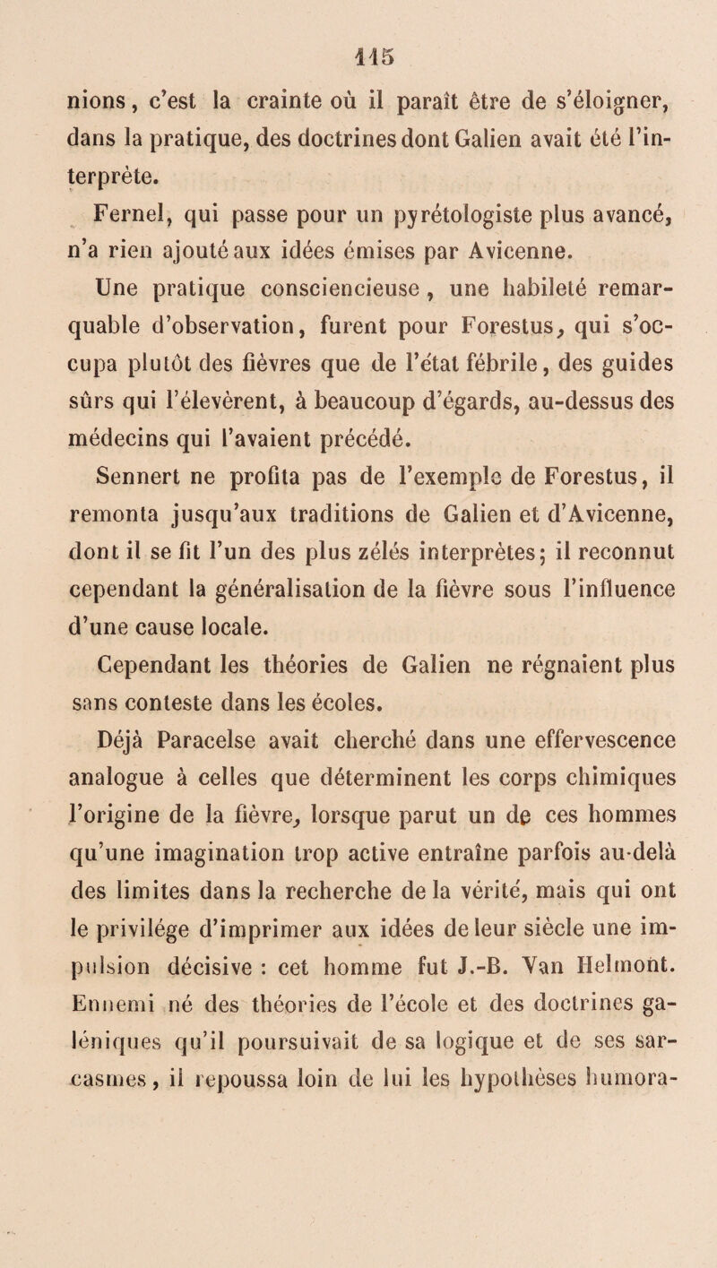 145 nions, c'est la crainte où il paraît être de s’éloigner, dans la pratique, des doctrines dont Galien avait été l’in¬ terprète. Fernel, qui passe pour un pyrétologiste plus avancé, n’a rien ajouté aux idées émises par Avicenne. Une pratique consciencieuse , une habileté remar¬ quable d’observation, furent pour Forestus, qui s’oc¬ cupa plutôt des fièvres que de l’état fébrile, des guides sûrs qui l’élevèrent, à beaucoup d’égards, au-dessus des médecins qui l’avaient précédé. Sennert ne profita pas de l’exemple de Forestus, il remonta jusqu’aux traditions de Galien et d’Avicenne, dont il se fit l’un des plus zélés interprètes; il reconnut cependant la généralisation de la fièvre sous l’influence d’une cause locale. Cependant les théories de Galien ne régnaient plus sans conteste dans les écoles. Déjà Paracelse avait cherché dans une effervescence analogue à celles que déterminent les corps chimiques l’origine de la fièvre, lorsque parut un de ces hommes qu’une imagination trop active entraîne parfois au-delà des limites dans la recherche de la vérité, mais qui ont le privilège d’imprimer aux idées de leur siècle une im¬ pulsion décisive : cet homme fut J.-B. Van Helmont. Ennemi né des théories de l’école et des doctrines ga¬ léniques qu’il poursuivait de sa logique et de ses sar¬ casmes, il repoussa loin de lui les hypothèses humora-