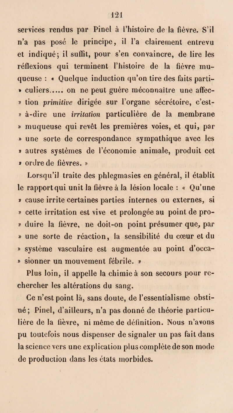 services rendus par Pinel à l’histoire de la fièvre. S’il n’a pas posé le principe, il l’a clairement entrevu et indiqué; il suffît, pour s’en convaincre, de lire les réflexions qui terminent l’histoire de la fièvre mu¬ queuse : « Quelque induction qu’on tire des faits parti- * culiers. on ne peut guère méconnaître une affec- » tion primitive dirigée sur l’organe sécrétoire, c’est- » à-dire une irritation particulière de la membrane » muqueuse qui revêt les premières voies, et qui, par » une sorte de correspondance sympathique avec les » autres systèmes de l’économie animale, produit cet » ordre de fièvres. » Lorsqu’il traite des phlegmasies en général, il établit le rapport qui unit la fièvre à la lésion locale : « Qu’une » cause irrite certaines parties internes ou externes, si » cette irritation est vive et prolongée au point de pro- » duire la fièvre, ne doit-on point présumer que, par » une sorte de réaction, la sensibilité du cœur et du » système vasculaire est augmentée au point d’occa- » sionner un mouvement fébrile. » Plus loin, il appelle la chimie à son secours pour re¬ chercher les altérations du sang. Ce n’est point là, sans doute, de l’essentialisme obsti¬ né; Pinel, d’ailleurs, n’a pas donné de théorie particu¬ lière de la fièvre, ni même de définition. Nous n’avons pu toutefois nous dispenser de signaler un pas fait dans la science vers une explication plus complète de son mode de production dans les états morbides.