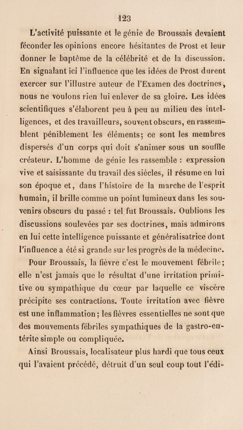 L’activité puissante et le génie de Broussais devaient féconder les opinions encore hésitantes de Prost et leur donner le baptême de la célébrité et de la discussion. En signalant ici l’influence que les idées de Prost durent exercer sur l’illustre auteur de l’Examen des doctrines, nous ne voulons rien lui enlever de sa gloire. Les idées scientifiques s’élaborent peu à peu au milieu des intel¬ ligences, et des travailleurs, souvent obscurs, en rassem¬ blent péniblement les éléments; ce sont les membres dispersés d’un corps qui doit s’animer sous un souffle créateur. L’homme de génie les rassemble : expression vive et saisissante du travail des siècles, il résume en lui son époque et, dans l’histoire de la marche de l’esprit humain, il brille comme un point lumineux dans les sou¬ venirs obscurs du passé : tel fut Broussais. Oublions les discussions soulevées par ses doctrines, mais admirons en lui cette intelligence puissante et généralisatrice dont l’influence a été si grande sur les progrès de la médecine. Pour Broussais, la fièvre c’est le mouvement fébrile; elle n’est jamais que le résultat d’une irritation primi¬ tive ou sympathique du cœur par laquelle ce viscère précipite ses contractions. Toute irritation avec fièvre est une inflammation ; les lièvres essentielles ne sont que des mouvements fébriles sympathiques de la gastro-en¬ térite simple ou compliquée. Ainsi Broussais, localisateur plus hardi que tous ceux qui l’avaient précédé, détruit d’un seul coup tout l’édi-