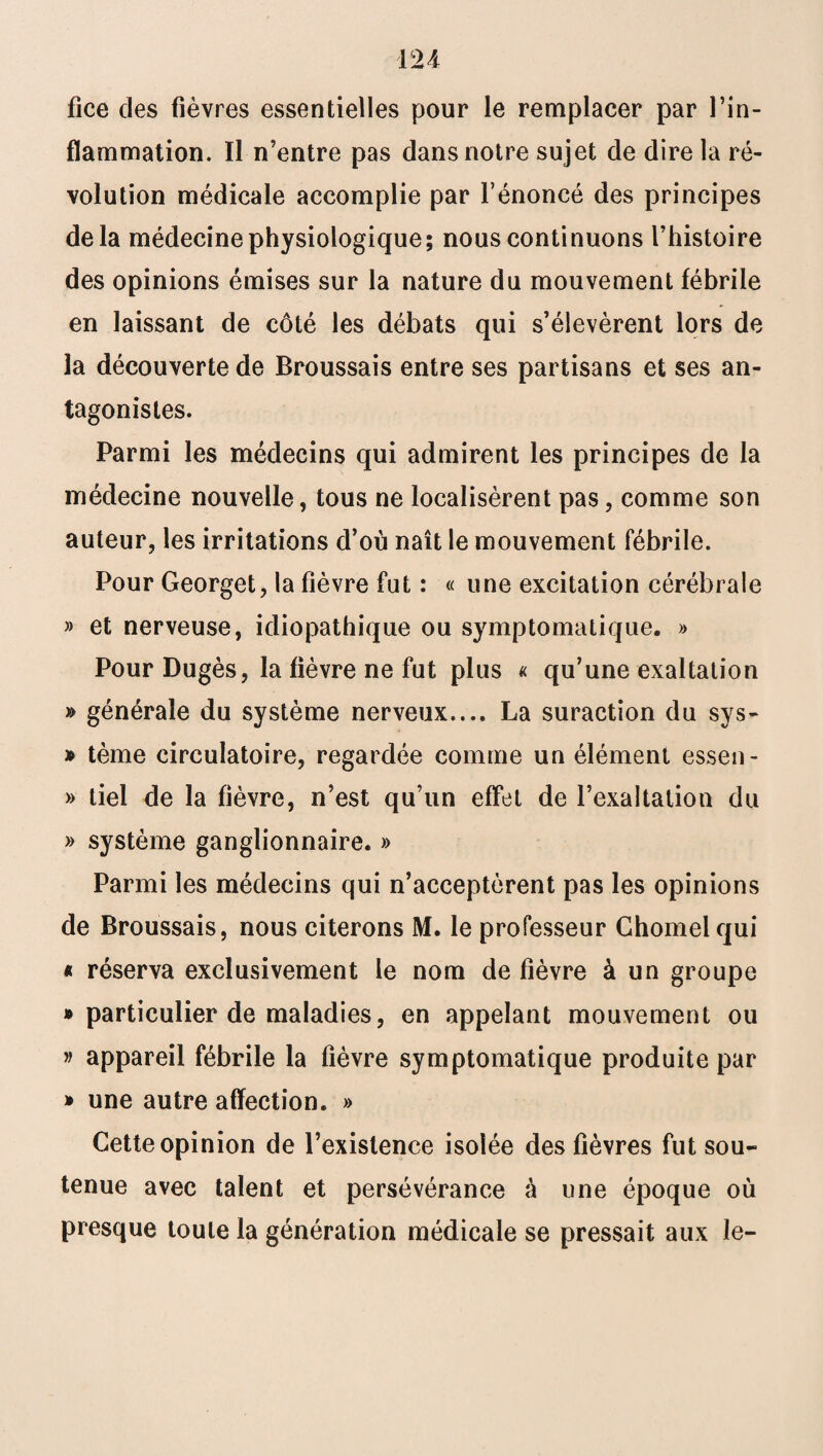 lice des fièvres essentielles pour le remplacer par l’in¬ flammation. Il n’entre pas dans notre sujet de dire la ré¬ volution médicale accomplie par l’énoncé des principes delà médecine physiologique; nous continuons l’histoire des opinions émises sur la nature du mouvement fébrile en laissant de côté les débats qui s’élevèrent lors de la découverte de Broussais entre ses partisans et ses an¬ tagonistes. Parmi les médecins qui admirent les principes de la médecine nouvelle, tous ne localisèrent pas, comme son auteur, les irritations d’où naît le mouvement fébrile. Pour Georget, la fièvre fut : « une excitation cérébrale » et nerveuse, idiopathique ou symptomatique. » Pour Dugès, la fièvre ne fut plus « qu’une exaltation » générale du système nerveux.... La suraction du sys- » tème circulatoire, regardée comme un élément essen- » tiel de la fièvre, n’est qu’un effet de l’exaltation du » système ganglionnaire. » Parmi les médecins qui n’acceptèrent pas les opinions de Broussais, nous citerons M. le professeur Chomel qui * réserva exclusivement le nom de fièvre à un groupe » particulier de maladies, en appelant mouvement ou » appareil fébrile la fièvre symptomatique produite par * une autre affection. » Cette opinion de l’existence isolée des fièvres fut sou¬ tenue avec talent et persévérance à une époque où presque toute la génération médicale se pressait aux le-