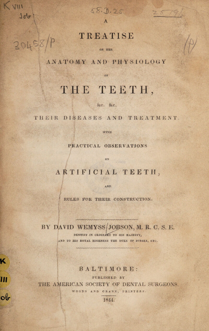 TREATISE ON THE AiNATOMY AND PHYSIOLOGY OF THE TEETH, &c. &c. THEIR DISEASES AND TREATMENT WITH PRACTICAL OBSERVATIONS ON ARTIFICIAL TEETH, AND RULES FOR THEIR CONSTRUCTION BY DAVID WEMYSS/jOBSON, M. R. C. S. E, DENTIST IN ORDINATE TO HIS MAJESTY, AND TO HIS ROYAL HIGHNESS THE DUKE OF SUSSEX, ETC, BALTIMORE: PUBLISHED BY THE AMERICAN SOCIETY OF DENTAL SURGEONS WOODS AND CRANE, PRINTERS. 1844.