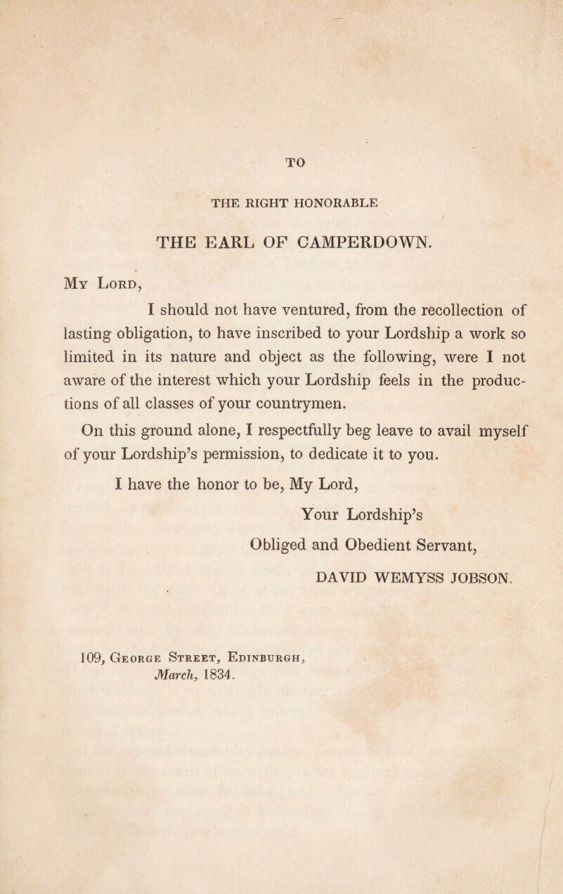 TO THE RIGHT HONORABLE THE EARL OF CAMPERDOWN. My Lord, I should not have ventured, from the recollection of lasting obligation, to have inscribed to your Lordship a work so limited in its nature and object as the following, were I not aware of the interest which your Lordship feels in the produc¬ tions of all classes of your countrymen. On this ground alone, I respectfully beg leave to avail myself of your Lordship’s permission, to dedicate it to you. I have the honor to be, My Lord, Your Lordship’s Obliged and Obedient Servant, DAVID WEMYSS JOBSON. 109, George Street, Edinburgh, March, 1834.