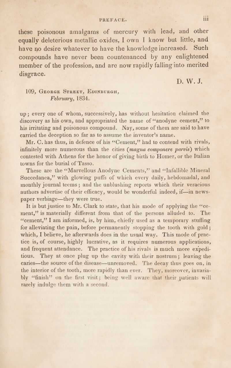 these poisonous amalgams of mercury with lead, and other equally deleterious metallic oxides, I own I know but little, and have no desire whatever to have the knowledge increased. Such compounds have never been countenanced by any enlightened member of the profession, and are now rapidly falling into merited disgrace. D. W. J. 109, George Street, Edinburgh, February, 1834. up; every one of whom, successively, has without hesitation claimed the discovery as his own, and appropriated the name of “anodyne cement,” to his irritating and poisonous compound. Nay, some of them are said to have carried the deception so far as to assume the inventor’s name. Mr. C. has thus, in defence of his “Cement,” had to contend with rivals, infinitely more numerous than the cities ([magna componere parvis) which contested with Athens for the honor of giving birth to Homer, or the Italian towns for the burial of Tasso. These are the “Marvellous Anodyne Cements,” and “Infallible Mineral Succedanea,” with glowing puffs of which every daily, hebdomadal, and monthly journal teems; and the unblushing reports which their veracious authors advertise of their efficacy, would be wonderful indeed, if—in news¬ paper verbiage—they were true. It is but justice to Mr. Clark to state, that his mode of applying the “ce¬ ment,” is materially different from that of the persons alluded to. The “cement,” I am informed, is, by him, chiefly used as a temporary stuffing for alleviating the pain, before permanently stopping the tooth with gold; which, I believe, he afterwards does in the usual way. This mode of prac¬ tice is, of course, highly lucrative, as it requires numerous applications, and frequent attendance. The practice of his rivals is much more expedi¬ tious. They at once plug up the cavity with their nostrum ; leaving the caries—the source of the disease—unremoved. The decay thus goes on, in the interior of the tooth, more rapidly than ever. They, moreover, invaria¬ bly “finish” on the first visit; being well aware that their patients will rarely indulge them with a second.