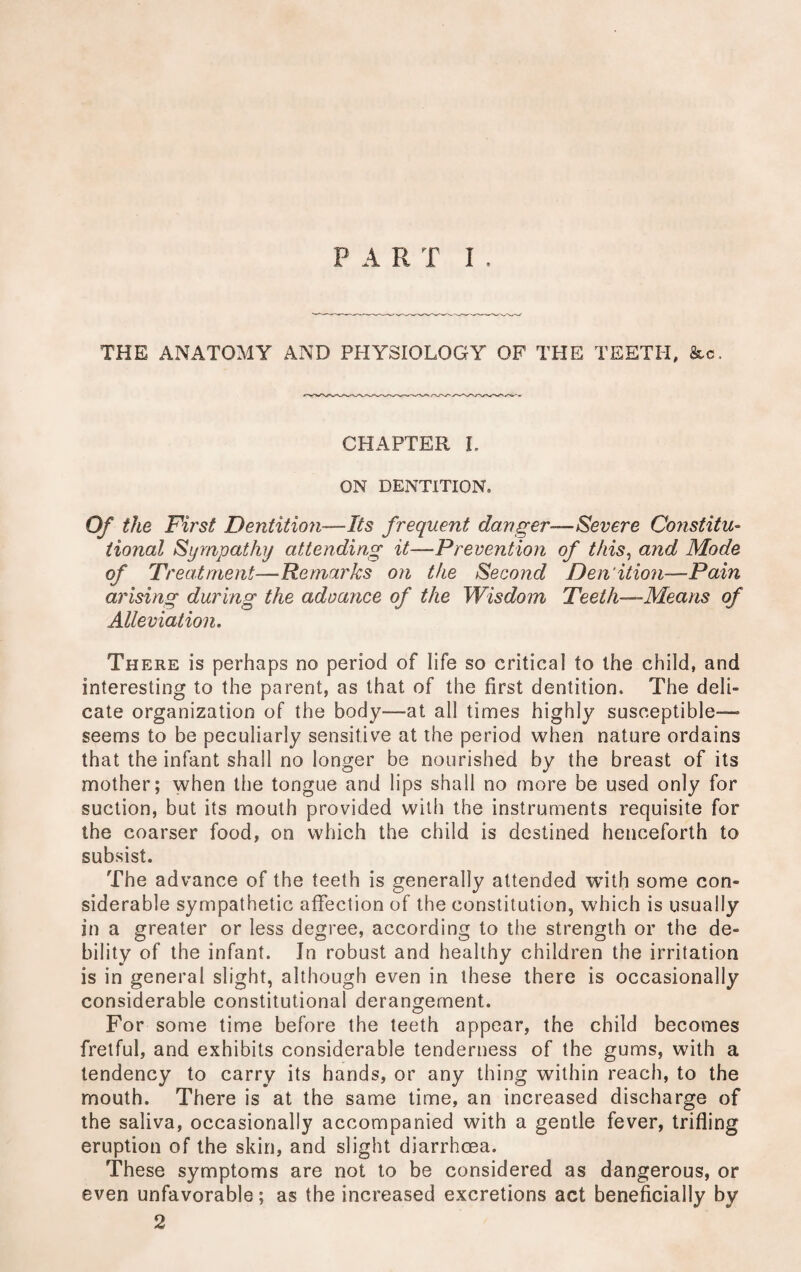 PART I . THE ANATOMY AND PHYSIOLOGY OF THE TEETH, &c. CHAPTER L ON DENTITION, Of the First Dentition—Its frequent danger—Severe Constitu¬ tional Sympathy attending it—-Prevention of this, and Mode of Treatment—Remarks on the Second Den'ition—Pain arising during the advance of the Wisdom Teeth—Means of Alleviation. There is perhaps no period of life so critical to the child, and interesting to the parent, as that of the first dentition. The deli¬ cate organization of the body—at all times highly susceptible— seems to be peculiarly sensitive at the period when nature ordains that the infant shall no longer be nourished by the breast of its mother; when the tongue and lips shall no more be used only for suction, but its mouth provided with the instruments requisite for the coarser food, on which the child is destined henceforth to subsist. The advance of the teeth is generally attended with some con¬ siderable sympathetic affection of the constitution, which is usually in a greater or less degree, according to the strength or the de¬ bility of the infant. In robust and healthy children the irritation is in general slight, although even in these there is occasionally considerable constitutional derangement. For some time before the teeth appear, the child becomes fretful, and exhibits considerable tenderness of the gums, with a tendency to carry its hands, or any thing within reach, to the mouth. There is at the same time, an increased discharge of the saliva, occasionally accompanied with a gentle fever, trifling eruption of the skin, and slight diarrhoea. These symptoms are not to be considered as dangerous, or even unfavorable; as the increased excretions act beneficially by 2