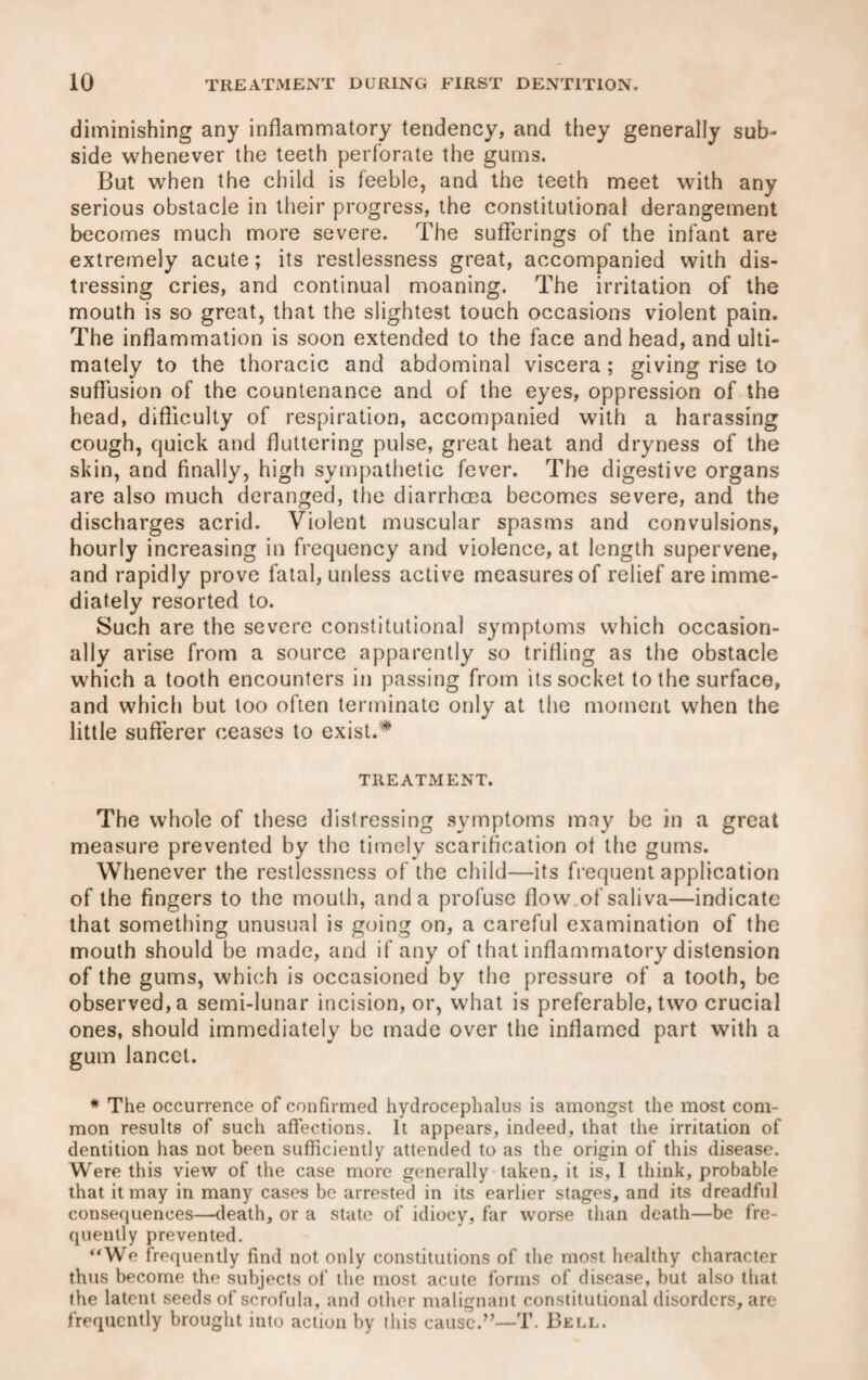 diminishing any inflammatory tendency, and they generally sub¬ side whenever the teeth perforate the gums. But when the child is feeble, and the teeth meet with any serious obstacle in their progress, the constitutional derangement becomes much more severe. The sufferings of the infant are extremely acute; its restlessness great, accompanied with dis¬ tressing cries, and continual moaning. The irritation of the mouth is so great, that the slightest touch occasions violent pain. The inflammation is soon extended to the face and head, and ulti¬ mately to the thoracic and abdominal viscera ; giving rise to suffusion of the countenance and of the eyes, oppression of the head, difficulty of respiration, accompanied with a harassing cough, quick and fluttering pulse, great heat and dryness of the skin, and finally, high sympathetic fever. The digestive organs are also much deranged, the diarrhoea becomes severe, and the discharges acrid. Violent muscular spasms and convulsions, hourly increasing in frequency and violence, at length supervene, and rapidly prove fatal, unless active measures of relief are imme¬ diately resorted to. Such are the severe constitutional symptoms which occasion¬ ally arise from a source apparently so trifling as the obstacle which a tooth encounters in passing from its socket to the surface, and which but loo often terminate only at the moment when the little sufferer ceases to exist.# TREATMENT. The whole of these distressing symptoms may be in a great measure prevented by the timely scarification ot the gums. Whenever the restlessness of the child—its frequent application of the fingers to the mouth, and a profuse flow of saliva—indicate that something unusual is going on, a careful examination of the mouth should be made, and if any of that inflammatory distension of the gums, which is occasioned by the pressure of a tooth, be observed, a semi-lunar incision, or, what is preferable, two crucial ones, should immediately be made over the inflamed part with a gum lancet. * The occurrence of confirmed hydrocephalus is amongst the most com¬ mon results of such affections. It appears, indeed, that the irritation of dentition has not been sufficiently attended to as the origin of this disease. Were this view of the case more generally taken, it is, I think, probable that it may in many cases be arrested in its earlier stages, and its dreadful consequences—death, or a state of idiocy, far worse than death—be fre¬ quently prevented. “We frequently find not only constitutions of the most healthy character thus become the subjects of the most acute forms of disease, but also that the latent seeds of scrofula, and other malignant constitutional disorders, are lrequcntly brought into action by this cause.”—T. Bell.