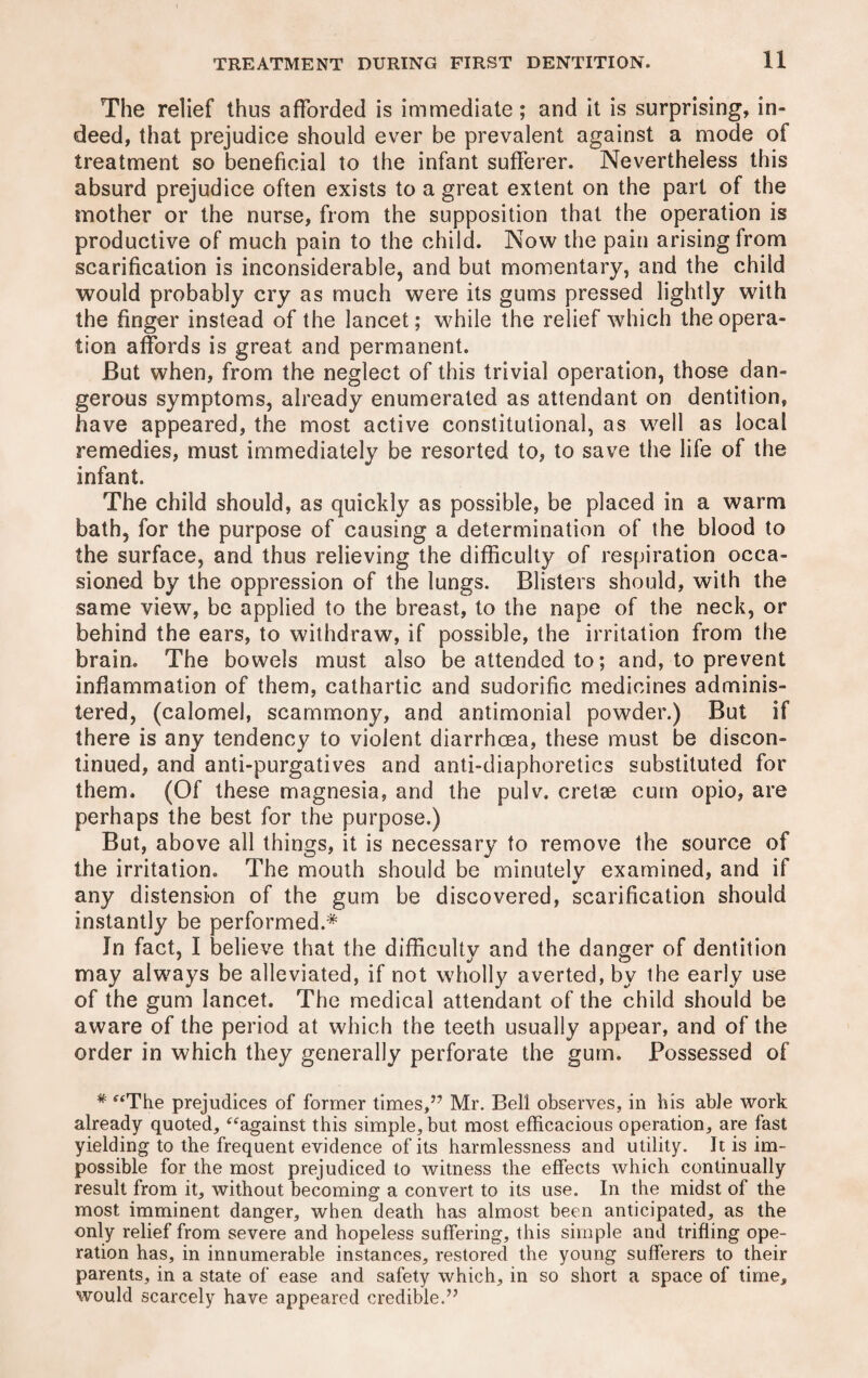 The relief thus afforded is immediate; and it is surprising, in¬ deed, that prejudice should ever be prevalent against a mode of treatment so beneficial to the infant sufferer. Nevertheless this absurd prejudice often exists to a great extent on the part of the mother or the nurse, from the supposition that the operation is productive of much pain to the child. Now the pain arising from scarification is inconsiderable, and but momentary, and the child would probably cry as much were its gums pressed lightly with the finger instead of the lancet; while the relief which the opera¬ tion affords is great and permanent. But when, from the neglect of this trivial operation, those dan¬ gerous symptoms, already enumerated as attendant on dentition, have appeared, the most active constitutional, as well as local remedies, must immediately be resorted to, to save the life of the infant. The child should, as quickly as possible, be placed in a warm bath, for the purpose of causing a determination of the blood to the surface, and thus relieving the difficulty of respiration occa¬ sioned by the oppression of the lungs. Blisters should, with the same view, be applied to the breast, to the nape of the neck, or behind the ears, to withdraw, if possible, the irritation from the brain. The bowels must also be attended to; and, to prevent inflammation of them, cathartic and sudorific medicines adminis¬ tered, (calomel, scammony, and antimonial powder.) But if there is any tendency to violent diarrhoea, these must be discon¬ tinued, and anti-purgatives and anti-diaphoretics substituted for them. (Of these magnesia, and the pulv. cretse cum opio, are perhaps the best for the purpose.) But, above all things, it is necessary to remove the source of the irritation. The mouth should be minutely examined, and if * any distension of the gum be discovered, scarification should instantly be performed.* Jn fact, I believe that the difficulty and the danger of dentition may always be alleviated, if not wholly averted, by the early use of the gum lancet. The medical attendant of the child should be aware of the period at which the teeth usually appear, and of the order in which they generally perforate the gum. Possessed of * “The prejudices of former times,” Mr. Bell observes, in his able work already quoted, “against this simple, but most efficacious operation, are fast yielding to the frequent evidence of its harmlessness and utility. It is im¬ possible for the most prejudiced to witness the effects which continually result from it, without becoming a convert to its use. In the midst of the most imminent danger, when death has almost been anticipated, as the only relief from severe and hopeless suffering, this simple and trifling ope¬ ration has, in innumerable instances, restored the young sufferers to their parents, in a state of ease and safety which, in so short a space of time, would scarcely have appeared credible.”