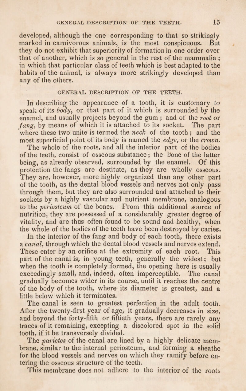 developed, although the one corresponding to that so strikingly marked in carnivorous animals, is the most conspicuous. But they do not exhibit that superiority of formation in one order over that of another, which is so general in the rest of the mammalia ; in which that particular class of teeth which is best adapted to the habits of the animal, is always more strikingly developed than any of the others. GENERAL DESCRIPTION OF THE TEETH. In describing the appearance of a tooth, it is customary to speak of its body, or that part of it which is surrounded by the enamel, and usually projects beyond the gum ; and of the root or fang, by means of which it is attached to its socket. The part where these two unite is termed the neck of the tooth; and the most superficial point of its body is named the edge, or the crown. The whole of the roots, and all the interior part of the bodies of the teeth, consist of osseous substance; the hone of the latter being, as already observed, surrounded by the enamel. Of this protection the fangs are destitute, as they are wholly osseous. They are, however, more highly organized than any other part of the tooth, as the dental blood vessels and nerves not only pass through them, but they are also surrounded and attached to their sockets by a highly vascular aud nutrient membrane, analogous to the periosteum of the bones. From this additional source of nutrition, they are possessed of a considerably greater degree of vitality, and are thus often found to be sound and healthy, when the whole of the bodies of the teeth have been destroyed by caries. In the interior of the fang and body of each tooth, there exists a canal, through which the dental blood vessels and nerves extend. These enter by an orifice at the extremity of each root. This part of the canal is, in young teeth, generally the widest; but when the tooth is completely formed, the opening here is usually exceedingly small, and, indeed, often imperceptible. The canal gradually becomes wider in its course, until it reaches the centre of the body of the tooth, where its diameter is greatest, and a little below which it terminates. The canal is seen to greatest perfection in the adult tooth. After the twenty-first year of age, it gradually decreases in size, and beyond the forty-fifth or fiftieth years, there are rarely any traces of it remaining, excepting a discolored spot in the solid tooth, if it be transversely divided. The parietes of the canal are lined by a highly delicate mem¬ brane, similar to the internal periosteum, and forming a sheathe for the blood vessels and nerves on which they ramify before en¬ tering the osseous structure of the teeth. This membrane docs not adhere to the interior of the roots