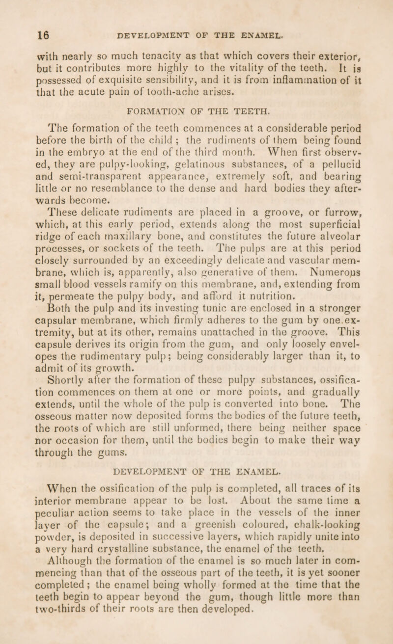 with nearly so much tenacity as that which covers their exterior, but it contributes more highly to the vitality of the teeth. It is possessed of exquisite sensibility, and it is from inflammation of it that the acute pain of tooth-ache arises. FORMATION OF THE TEETH. The formation of the teeth commences at a considerable period before the birth of the child ; the rudiments of them being found in the embryo at the end of the third month. When first observ¬ ed, they are pulpv-looking, gelatinous substances, of a pellucid and semi-transparent appearance, extremely soft, and bearing little or no resemblance to the dense and hard bodies they after¬ wards become. These delicate rudiments are placed in a groove, or furrow, which, at this early period, extends along the most superficial ridge of each maxillary bone, and constitutes the future alveolar processes, or sockets of the teeth. The pulps are at this period closely surrounded by an exceedingly delicate and vascular mem¬ brane, which is, apparently, also generative of them. Numerous small blood vessels ramify on this membrane, and, extending from it, permeate the pulpy body, and afford it nutrition. Both the pulp and its investing tunic are enclosed in a stronger capsular membrane, which firmly adheres to the gum by one.ex¬ tremity, but at its other, remains unattached in the groove. This capsule derives its origin from the gum, and only loosely envel¬ opes the rudimentary pulp; being considerably larger than it, to admit of its growth. Shortly after the formation of these pulpy substances, ossifica¬ tion commences on them at one or more points, and gradually extends, until the whole of the pulp is converted into bone. The osseous matter now deposited forms the bodies of the future teeth, the roots of which are still unformed, there being neither space nor occasion for them, until the bodies begin to make their way through the gums. DEVELOPMENT OF THE ENAMEL. When the ossification of the pulp is completed, all traces of its interior membrane appear to be lost. About the same time a peculiar action seems to take place in the vessels of the inner layer of the capsule; and a greenish coloured, c.halk-looking powder, is deposited in successive layers, which rapidly unite into a very hard crystalline substance, the enamel of the teeth. Although the formation of the enamel is so much later in com¬ mencing than that of the osseous part of the teeth, it is yet sooner completed; the enamel being wholly formed at the time that the teeth begin to appear beyond the gum, though little more than two-thirds of their roots are then developed.