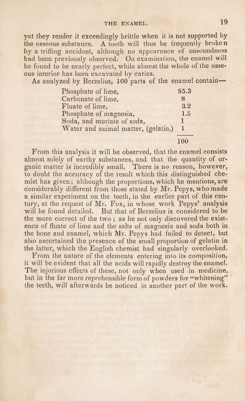 yet they render it exceedingly brittle when it is not supported by the osseous substance. A tooth will thus be frequently broken by a trifling accident, although no appearance of unsoundness had been previously observed. On examination, the enamel will be found to be nearly perfect, while almost the whole of the osse¬ ous interior has been excavated by caries. As analyzed by Berzelius, 100 parts of the enamel contain— Phosphate of lime, 85.3 Carbonate of lime, 8 Fluate of lime, 3.2 Phosphate of magnesia, 1.5 Soda, and muriate of soda, 1 Water and animal matter, (gelatin,) 1 100 From this analysis it will be observed, that the enamel consists almost solely of earthy substances, and that the quantity of or¬ ganic matter is incredibly small. There is no reason, however, to doubt the accuracy of the result which this distinguished che¬ mist has given; although the proportions, which he mentions, are considerably different from those stated by Mr. Pepys, who made a similar experiment on the teeth, in the earlier part of this cen¬ tury, at the request of Mr. Fox, in whose work Pepys’ analysis will be found detailed. But that of Berzelius is considered to be the more correct of the two ; as he not only discovered the exist¬ ence of fluate of lime and the salts of magnesia and soda both in the bone and enamel, which Mr. Pepys had failed to detect, but also ascertained the presence of the small proportion of gelatin in the latter, which the English chemist had singularly overlooked. From the nature of the elements entering into its composition, it will be evident that all the acids will rapidly destroy the enamel. The injurious effects of these, not only when used in medicine, but in the far more reprehensible form of powders for “whitening” the teeth, will afterwards be noticed in another part of the work.