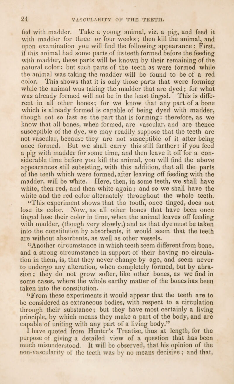 fed with madder. Take a young animal, viz. a pig, and feed it with madder for three or four weeks; then kill the animal, and upon examination you will find the following appearance: First, if this animal had some parts of its teeth formed before the feeding with madder, these parts will be known by their remaining of the natural color; but such parts of the teeth as were formed while the animal was taking the madder will be found to be of a red color. This shows that it is only those parts that were forming while the animal was taking the madder that are dyed; for what was already formed will not be in the least tinged. This is diffe¬ rent in all other bones; for we know that any part of a bone which is already formed is capable of being dyed with madder, though not so fast as the part that is forming: therefore, as we know that all bones, when formed, are vascular, and are thence susceptible of the dye, we may readily suppose that the teeth are not vascular, because they are not susceptible of it after being once formed. But we shall carry this still farther: if you feed a pig with madder for some time, and then leave it off for a con¬ siderable time before you kill the animal, you will find the above appearances still subsisting, with this addition, that all the parts of the teeth which were formed, after leaving off feeding with the madder, will be wliite. Here, then, in some teeth, we shall have white, then red, and then white again; and so we shall have the white and the red color alternately throughout the whole teeth. ‘‘This experiment shows that the tooth, once tinged, does not lose its color. Now, as all other bones that have been once tinged iose their color in time, when the animal leaves off feeding with madder, (though very slowly,) and as that dye must be taken into the constitution by absorbents, it would seem that the teeth are without absorbents, as well as other vessels. “Another circumstance in which teeth seem different from bone, and a strong circumstance in support of their having no circula¬ tion in them, is, that they never change by age, and seem never to undergo any alteration, when completely formed, but by abra¬ sion ; they do not grow softer, like other bones, as we find in some cases, where the whole earthy matter of the bones has been taken into the constitution. “From these experiments it would appear that the teeth are to be considered as extraneous bodies, with respect to a circulation through their substance; but they have most certainly a living principle, by which means they make a part of the body, and are capable of uniting with any part of a living body.” I have quoted from Hunter’s Treatise, thus at length, for the purpose of giving a detailed view of a question that has been much misunderstood. It will be observed, that his opinion of the non-vascularity of the teeth was by no means decisive; and that,