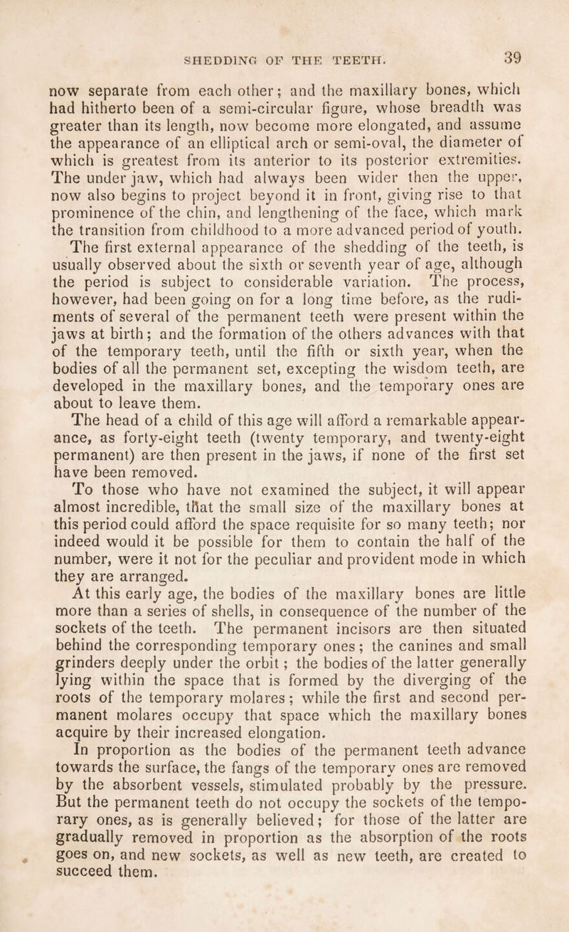 now separate from each other; and the maxillary bones, which had hitherto been of a semi-circular figure, whose breadth was greater than its length, now become more elongated, and assume the appearance of an elliptical arch or semi-oval, the diameter ol which is greatest from its anterior to its posterior extremities. The under jaw, which had always been wider then the upper, now also begins to project beyond it in front, giving rise to that prominence of the chin, and lengthening of the face, which mark the transition from childhood to a more advanced period of youth. The first external appearance of the shedding of the teeth, is usually observed about the sixth or seventh year of age, although the period is subject to considerable variation. The process, however, had been going on for a long time before, as the rudi¬ ments of several of the permanent teeth were present within the jaws at birth; and the formation of the others advances with that of the temporary teeth, until the fifth or sixth year, when the bodies of all the permanent set, excepting the wisdom teeth, are developed in the maxillary bones, and the temporary ones are about to leave them. The head of a child of this age will afford a remarkable appear¬ ance, as forty-eight teeth (twenty temporary, and twenty-eight permanent) are then present in the jaws, if none of the first set have been removed. To those who have not examined the subject, it will appear almost incredible, that the small size of the maxillary bones at this period could afford the space requisite for so many teeth; nor indeed would it be possible for them to contain the half of the number, were it not for the peculiar and provident mode in which they are arranged. At this early age, the bodies of the maxillary bones are little more than a series of shells, in consequence of the number of the sockets of the teeth. The permanent incisors are then situated behind the corresponding temporary ones; the canines and small grinders deeply under the orbit; the bodies of the latter generally lying within the space that is formed by the diverging of the roots of the temporary molares; while the first and second per¬ manent molares occupy that space which the maxillary bones acquire by their increased elongation. In proportion as the bodies of the permanent teeth advance towards the surface, the fangs of the temporary ones are removed by the absorbent vessels, stimulated probably by the pressure. But the permanent teeth do not occupy the sockets of the tempo¬ rary ones, as is generally believed; for those of the latter are gradually removed in proportion as the absorption of the roots goes on, and new sockets, as well as new teeth, are created to succeed them.