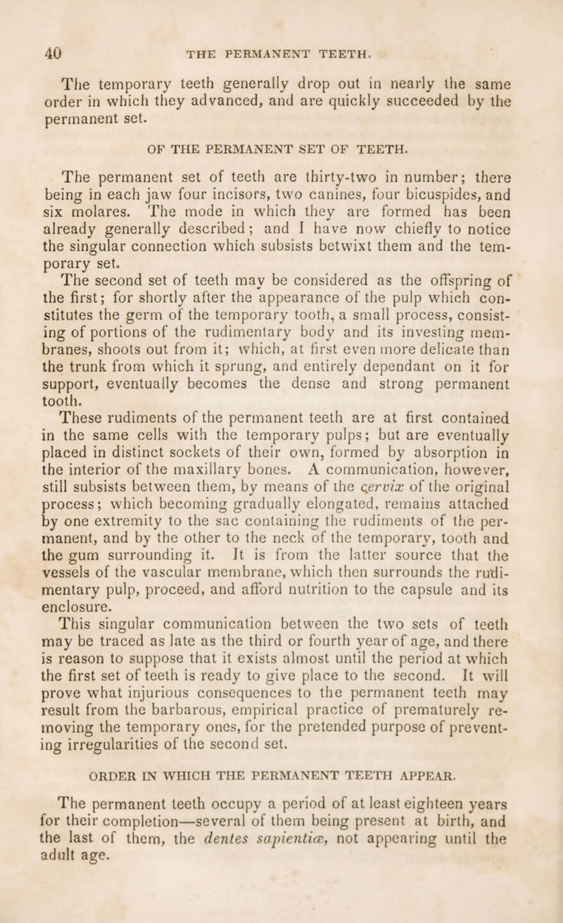 The temporary teeth generally drop out in nearly the same order in which they advanced, and are quickly succeeded by the permanent set. OF THE PERMANENT SET OF TEETH. The permanent set of teeth are thirty-two in number; there being in each jaw four incisors, two canines, four bicuspides, and six molares. The mode in which they are formed has been already generally described; and I have now chiefly to notice the singular connection which subsists betwixt them and the tem¬ porary set. The second set of teeth may be considered as the offspring of the first; for shortly after the appearance of the pulp which con¬ stitutes the germ of the temporary tooth, a small process, consist¬ ing of portions of the rudimentary body and its investing mem¬ branes, shoots out from it; which, at first even more delicate than the trunk from which it sprung, and entirely dependant on it for support, eventually becomes the dense and strong permanent tooth. These rudiments of the permanent teeth are at first contained in the same cells with the temporary pulps; but are eventually placed in distinct sockets of their own, formed by absorption in the interior of the maxillary bones. A communication, however, still subsists between them, by means of the cervix of the original process; which becoming gradually elongated, remains attached by one extremity to the sac containing the rudiments of the per¬ manent, and by the other to the neck of the temporary, tooth and the gum surrounding it. It is from the latter source that the vessels of the vascular membrane, which then surrounds the rudi¬ mentary pulp, proceed, and afford nutrition to the capsule and its enclosure. This singular communication between the two sets of teeth may be traced as late as the third or fourth year of age, and there is reason to suppose that it exists almost until the period at which the first set of teeth is ready to give place to the second. It will prove what injurious consequences to the permanent teeth may result from the barbarous, empirical practice of prematurely re¬ moving the temporary ones, for the pretended purpose of prevent¬ ing irregularities of the second set. ORDER IN WHICH THE PERMANENT TEETH APPEAR. The permanent teeth occupy a period of at least eighteen years for their completion—several of them being present at birth, and the last of them, the dentes sapiential, not appearing until the adult age.