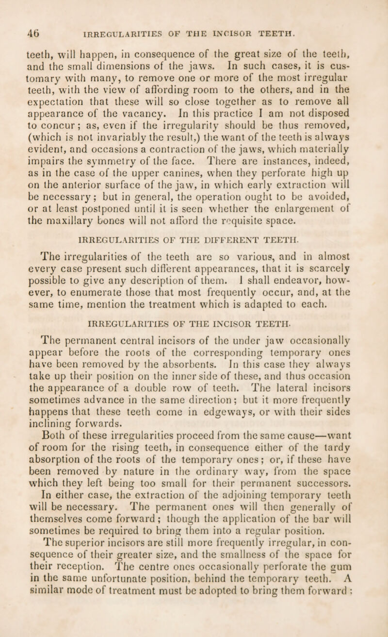 teeth, will happen, in consequence of the great size of the teeth, and the small dimensions of the jaws. In such cases, it is cus¬ tomary with many, to remove one or more of the most irregular teeth, with the view of affording room to the others, and in the expectation that these will so close together as to remove all appearance of the vacancy. In this practice I am not disposed to concur ; as, even if the irregularity should be thus removed, (which is not invariably the result,) the want of the teeth is always evident, and occasions a contraction of the jaws, which materially impairs the symmetry of the face. There are instances, indeed, as in the case of the upper canines, when they perforate high up on the anterior surface of the jaw, in which early extraction will be necessary; but in general, the operation ought to be avoided, or at least postponed until it is seen whether the enlargement of the maxillary bones will not afford the requisite space. IRREGULARITIES OF THE DIFFERENT TEETH. The irregularities of the teeth are so various, and in almost every case present such different appearances, that it is scarcely possible to give any description of them. 1 shall endeavor, how¬ ever, to enumerate those that most frequently occur, and, at the same time, mention the treatment which is adapted to each. IRREGULARITIES OF THE INCISOR TEETH. The permanent central incisors of the under jaw occasionally appear before the roots of the corresponding temporary ones have been removed by the absorbents. In this case they always take up their position on the inner side of these, and thus occasion the appearance of a double row of teeth. The lateral incisors sometimes advance in the same direction; but it more frequently happens that these teeth come in edgeways, or with their sides inclining forwards. Both of these irregularities proceed from the same cause—want of room for the rising teeth, in consequence either of the tardy absorption of the roots of the temporary ones; or, if these have been removed by nature in the ordinary way, from the space which they left being too small for their permanent successors. In either case, the extraction of the adjoining temporary teeth will be necessary. The permanent ones will then generally of themselves come forward; though the application of the bar will sometimes be required to bring them into a regular position. The superior incisors are still more frequently irregular, in con¬ sequence of their greater size, and the smallness of the space for their reception. The centre ones occasionally perforate the gum in the same unfortunate position, behind the temporary teeth. A similar mode of treatment must be adopted to bring them forward :