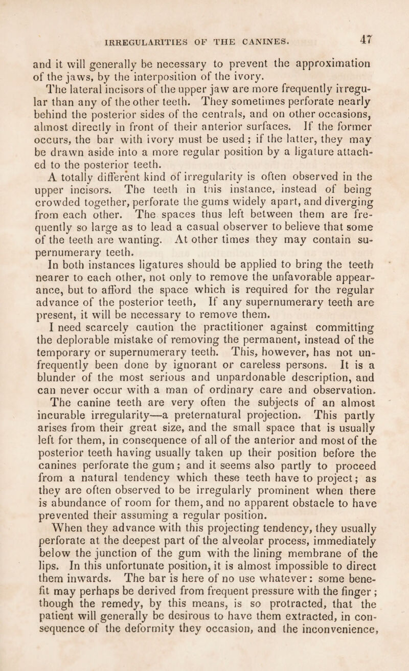 and it will generally be necessary to prevent the approximation of the jaws, by the interposition of the ivory. The lateral incisors of the upper jaw are more frequently irregu¬ lar than any of the other teeth. They sometimes perforate nearly behind the posterior sides of the centrals, and on other occasions, almost directly in front of their anterior surfaces. If the former occurs, the bar with ivory must be used; if the latter, they may be drawn aside into a more regular position by a ligature attach¬ ed to the posterior teeth. A totally different kind of irregularity is often observed in the upper incisors. The teeth in this instance, instead of being crowded together, perforate the gums widely apart, and diverging from each other. The spaces thus left between them are fre¬ quently so large as to lead a casual observer to believe that some of the teeth are wanting. At other times they may contain su¬ pernumerary teeth. In both instances ligatures should be applied to bring the teeth nearer to each other, not only to remove the unfavorable appear¬ ance, but to afford the space which is required for the regular advance of the posterior teeth, If any supernumerary teeth are present, it will be necessary to remove them. I need scarcely caution the practitioner against committing the deplorable mistake of removing the permanent, instead of the temporary or supernumerary teeth. This, however, has not un- frequently been done by ignorant or careless persons. It is a blunder of the most serious and unpardonable description, and can never occur with a man of ordinary care and observation. The canine teeth are very often the subjects of an almost incurable irregularity—a preternatural projection. This partly arises from their great size, and the small space that is usually left for them, in consequence of all of the anterior and most of the posterior teeth having usually taken up their position before the canines perforate the gum; and it seems also partly to proceed from a natural tendency which these teeth have to project; as they are often observed to be irregularly prominent when there is abundance of room for them, and no apparent obstacle to have prevented their assuming a regular position. When they advance with this projecting tendency, they usually perforate at the deepest part of the alveolar process, immediately below the junction of the gum with the lining membrane of the lips. In this unfortunate position, it is almost impossible to direct them inwards. The bar is here of no use whatever: some bene¬ fit may perhaps be derived from frequent pressure with the finger; though the remedy, by this means, is so protracted, that the patient will generally be desirous to have them extracted, in con¬ sequence of the deformity they occasion, and the inconvenience,