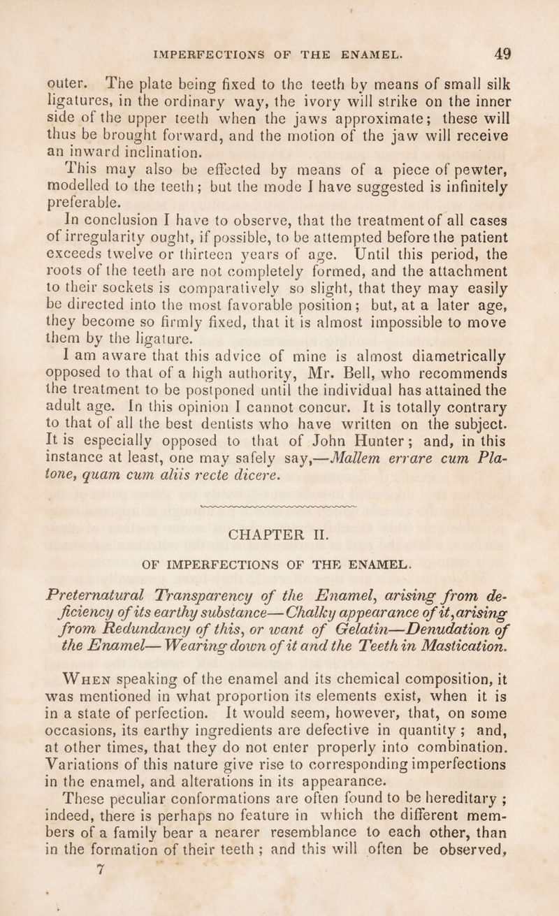 outer. The plate being fixed to the teeth by means of small silk ligatures, in the ordinary way, the ivory will strike on the inner side of the upper teeth when the jaws approximate; these will thus be brought forward, and the motion of the jaw will receive an inward inclination. This may also be effected by means of a piece of pewter, modelled to the teeth; but the mode I have suggested is infinitely preferable. Jn conclusion I have to observe, that the treatment of all cases of irregularity ought, if possible, to be attempted before the patient exceeds twelve or thirteen years of age. Until this period, the roots of the teeth are not completely formed, and the attachment to their sockets is comparatively so slight, that they may easily be directed into the most favorable position; but, at a later age, they become so firmly fixed, that it is almost impossible to move them by the ligature. I am aware that this advice of mine is almost diametrically opposed to that of a high authority, Mr. Bell, who recommends the treatment to be postponed until the individual has attained the adult age. In this opinion I cannot concur. It is totally contrary to that of all the best dentists who have written on the subject. It is especially opposed to that of John Hunter; and, in this instance at least, one may safely say ,—Mallem err are cum P la- tone, quam cum aliis rede dicere. CHAPTER II. OF IMPERFECTIONS OF THE ENAMEL, Preternatural Transparency of the Enamel, arising from de¬ ficiency of its earthy substance—Chalky appearance of it,arising from Redundancy of this, or leant of Gelatin—Denudation of the Enamel—- Wearing down of it and the Teeth in Mastication. When speaking of the enamel and its chemical composition, it was mentioned in what proportion its elements exist, when it is in a state of perfection. It would seem, however, that, on some occasions, its earthy ingredients are defective in quantity ; and, at other times, that they do not enter properly into combination. Variations of this nature give rise to corresponding imperfections in the enamel, and alterations in its appearance. These peculiar conformations are often found to be hereditary ; indeed, there is perhaps no feature in which the different mem¬ bers of a family bear a nearer resemblance to each other, than in the formation of their teeth ; and this will often be observed, 7