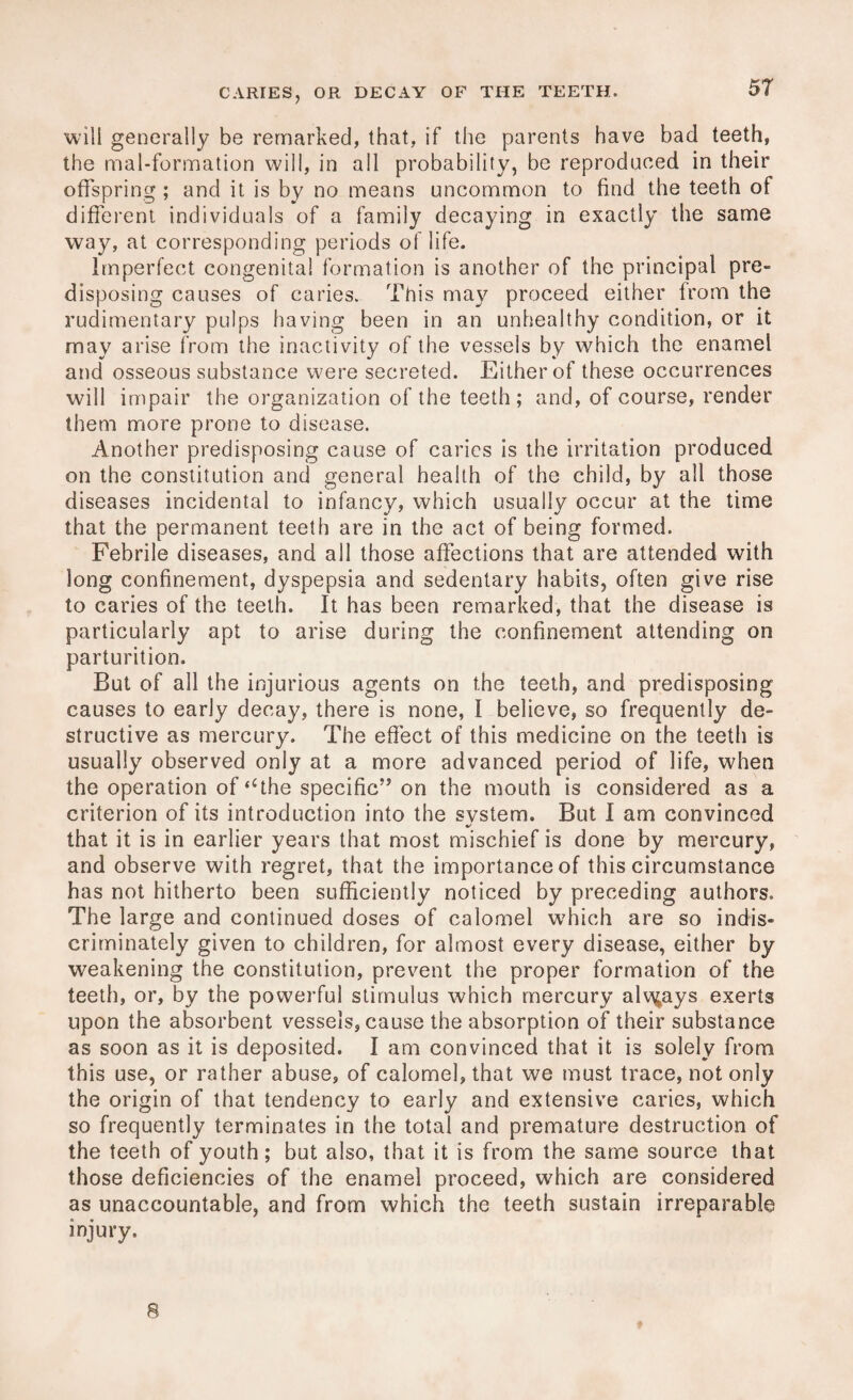 will generally be remarked, that, if the parents have bad teeth, the mal-formation will, in all probability, be reproduced in their offspring ; and it is by no means uncommon to find the teeth of different individuals of a family decaying in exactly the same way, at corresponding periods of life. Imperfect congenita! formation is another of the principal pre¬ disposing causes of caries. This may proceed either from the rudimentary pulps having been in an unhealthy condition, or it may arise from the inactivity of the vessels by which the enamel and osseous substance were secreted. Either of these occurrences will impair the organization of the teeth ; and, of course, render them more prone to disease. Another predisposing cause of caries is the irritation produced on the constitution and general health of the child, by all those diseases incidental to infancy, which usually occur at the time that the permanent teeth are in the act of being formed. Febrile diseases, and all those affections that are attended with long confinement, dyspepsia and sedentary habits, often give rise to caries of the teeth. It has been remarked, that the disease is particularly apt to arise during the confinement attending on parturition. But of all the injurious agents on the teeth, and predisposing causes to early decay, there is none, I believe, so frequently de¬ structive as mercury. The effect of this medicine on the teeth is usually observed only at a more advanced period of life, when the operation of (i the specific” on the mouth is considered as a criterion of its introduction into the system. But I am convinced %/ that it is in earlier years that most mischief is done by mercury, and observe with regret, that the importance of this circumstance has not hitherto been sufficiently noticed by preceding authors. The large and continued doses of calomel which are so indis¬ criminately given to children, for almost every disease, either by weakening the constitution, prevent the proper formation of the teeth, or, by the powerful stimulus which mercury always exerts upon the absorbent vessels, cause the absorption of their substance as soon as it is deposited. I am convinced that it is solely from this use, or rather abuse, of calomel, that we must trace, not only the origin of that tendency to early and extensive caries, which so frequently terminates in the total and premature destruction of the teeth of youth; but also, that it is from the same source that those deficiencies of the enamel proceed, which are considered as unaccountable, and from which the teeth sustain irreparable injury. 8