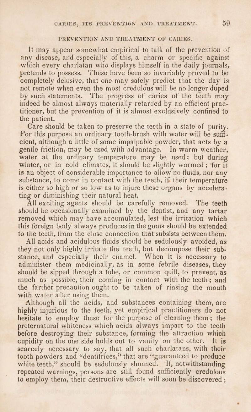 PREVENTION AND TREATMENT OF CARIES. It may appear somewhat empirical to talk of the prevention of any disease, and especially of this, a charm or specific against which every charlatan who displays himself in the daily journals, pretends to possess. These have been so invariably proved to be completely delusive, that one may safely predict that the day is not remote when even the most credulous will be no longer duped by such statements. The progress of caries of the teeth may indeed be almost always materially retarded by an efficient prac¬ titioner, but the prevention of it is almost exclusively confined to the patient. Care should be taken to preserve the teeth in a state of purity. For this purpose an ordinary tooth-brush with water will be suffi¬ cient, although a little of some impalpable powder, that acts by a gentle friction, may be used with advantage. In warm weather, water at the ordinary temperature may be used; but during winter, or in cold climates, it should be slightly warmed ; for it is an object of considerable importance to allow no fluids, nor any substance, to come in contact with the teeth, if their temperature is either so high or so low as to injure these organs by accelera¬ ting or diminishing their natural heat. All exciting agents should be carefully removed. The teeth should be occasionally examined by the dentist, and any tartar removed which may have accumulated, lest the irritation which this foreign body always produces in the gums should be extended to the teeth, from the close connection that subsists between them. All acids and acidulous fluids should be sedulously avoided, as they not only highly irritate the teeth, but decompose their sub¬ stance, and especially their enamel. When it is necessary to administer them medicinally, as in some febrile diseases, they should be sipped through a tube, or common quill, to prevent, as much as possible, their coming in contact with the teeth; and the farther precaution ought to be taken of rinsing the mouth with water after using them. Although all the acids, and substances containing them, are highly injurious to the teeth, yet empirical practitioners do not hesitate to employ these for the purpose of cleaning them; the preternatural whiteness which acids always impart to the teeth before destroying their substance, forming the attraction which cupidity on the one side holds out to vanity on the other. It is scarcely necessary to say, that all such charlatans, with their tooth powders and “dentifrices,” that are “guaranteed to produce white teeth,” should be sedulously shunned. If, notwithstanding repeated warnings, persons are still found sufficiently credulous to employ them, their destructive effects will soon be discovered ;