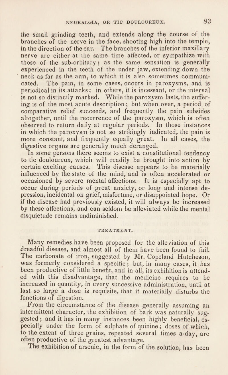 the small grinding teeth, and extends along the course of the branches of the nerve in the face, shooting high into the temple, in the direction of the ear. The branches of the inferior maxillary nerve are either at the same time affected, or sympathize with those of the sub-orbitary ; as the same sensation is generally experienced in the teeth of the under jaw, extending down the neck as far as the arm, to which it is also sometimes communi¬ cated. The pain, in some cases, occurs in paroxysms, and is periodical in its attacks; in others, it is incessant, or the interval is not so distinctly marked. While the paroxysm lasts, the suffer¬ ing is of the most acute description; but when over, a period of comparative relief succeeds, and frequently the pain subsides altogether, until the recurrence of the paroxysm, which is often observed to return daily at regular periods. In those instances in which the paroxysm is not so strikingly indicated, the pain is more constant, and frequently equally great. In all cases, the digestive organs are generally much deranged. In some persons there seems to exist a constitutional tendency to tic douloureux, which will readily be brought into action by certain exciting causes. This disease appears to be materially influenced by the state of the mind, and is often accelerated or occasioned by severe mental affections. It is especially apt to occur during periods of great anxiety, or long and intense de¬ pression, incidental on grief, misfortune, or disappointed hope. Or if the disease had previously existed, it will always be increased by these affections, and can seldom be alleviated while the mental disquietude remains undiminished. TREATMENT. Many remedies have been proposed for the alleviation of this dreadful disease, and almost all of them have been found to fail. The carbonate of iron, suggested by Mr. Copeland Hutcheson, was formerly considered a specific; but, in many cases, it has been productive of little benefit, and in all, its exhibition is attend¬ ed with this disadvantage, that the medicine requires to be increased in quantity, in every successive administration, until at last so large a dose is requisite, that it materially disturbs the functions of digestion. From the circumstance of the disease generally assuming an intermittent character, the exhibition of bark was naturally sug¬ gested ; and it has in many instances been highly beneficial, es¬ pecially under the form of sulphate of quinine; doses of which, to the extent of three grains, repeated several times a-day, are often productive of the greatest advantage. The exhibition of arsenic, in the form of the solution, has been