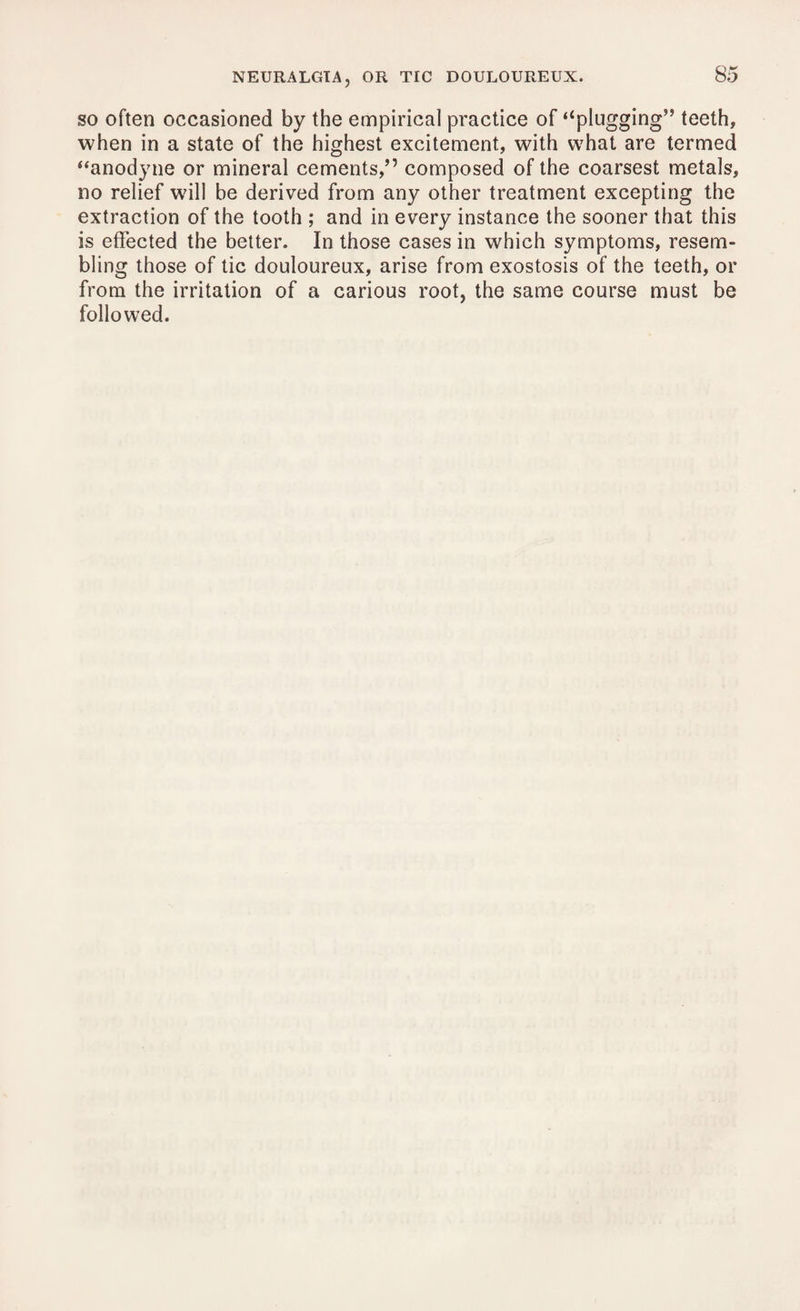 so often occasioned by the empirical practice of ‘‘plugging” teeth, when in a state of the highest excitement, with what are termed “anodyne or mineral cements,” composed of the coarsest metals, no relief will be derived from any other treatment excepting the extraction of the tooth ; and in every instance the sooner that this is effected the better. In those cases in which symptoms, resem¬ bling those of tic douloureux, arise from exostosis of the teeth, or from the irritation of a carious root, the same course must be followed.