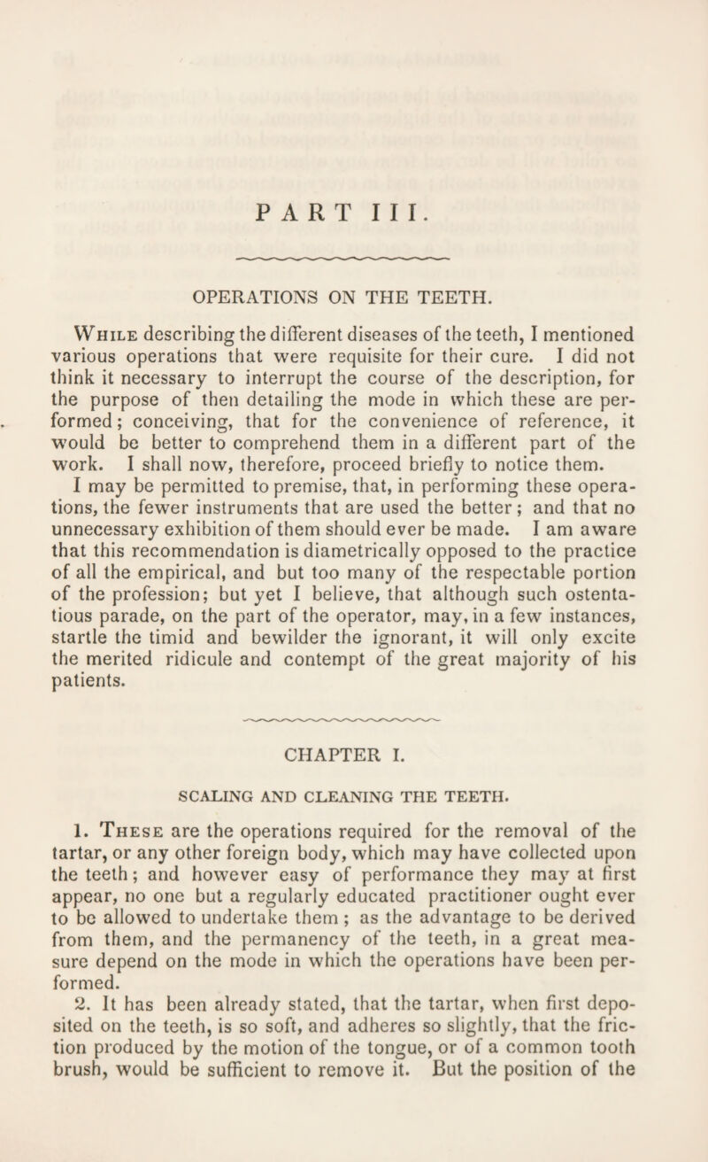 PART III. OPERATIONS ON THE TEETH. While describing the different diseases of the teeth, I mentioned various operations that were requisite for their cure. I did not think it necessary to interrupt the course of the description, for the purpose of then detailing the mode in which these are per¬ formed; conceiving, that for the convenience of reference, it would be better to comprehend them in a different part of the work. I shall now, therefore, proceed briefly to notice them. I may be permitted to premise, that, in performing these opera¬ tions, the fewer instruments that are used the better; and that no unnecessary exhibition of them should ever be made. I am aware that this recommendation is diametrically opposed to the practice of all the empirical, and but too many of the respectable portion of the profession; but yet I believe, that although such ostenta¬ tious parade, on the part of the operator, may, in a few instances, startle the timid and bewilder the ignorant, it will only excite the merited ridicule and contempt of the great majority of his patients. CHAPTER I. SCALING AND CLEANING THE TEETH. 1. These are the operations required for the removal of the tartar, or any other foreign body, which may have collected upon the teeth; and however easy of performance they may at first appear, no one but a regularly educated practitioner ought ever to be allowed to undertake them; as the advantage to be derived from them, and the permanency of the teeth, in a great mea¬ sure depend on the mode in which the operations have been per¬ formed. 2. It has been already stated, that the tartar, when first depo¬ sited on the teeth, is so soft, and adheres so slightly, that the fric¬ tion produced by the motion of the tongue, or of a common tooth brush, would be sufficient to remove it. But the position of the