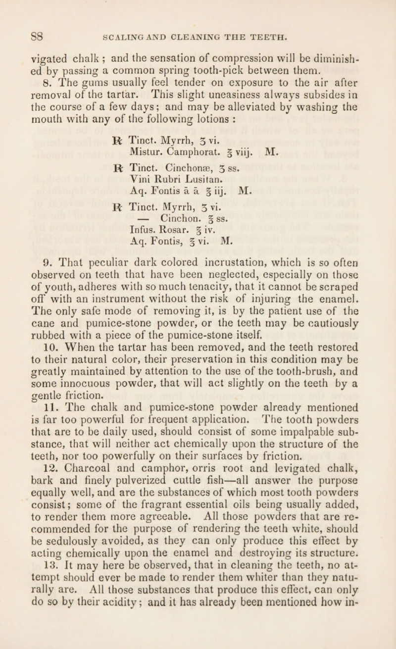 vigated chalk ; and the sensation of compression will be diminish¬ ed by passing a common spring tooth-pick between them. 8. The gums usually feel tender on exposure to the air after removal of the tartar. This slight uneasiness always subsides in the course of a few days; and may be alleviated by washing the mouth with any of the following lotions : Vi Tinct. Myrrh, 3 vi. Mistur. Camphorat. § viij. M. Vc Tinct. Cinchonae, 3 ss. Vini Rubri Lusitan. Aq. Fontis a a § iij. M. Vc Tinct. Myrrh, 3 vi. — Cinchon. § ss. Infus. Rosar. § iv. Aq. Fontis, § vi. M. 9. That peculiar dark colored incrustation, which is so often observed on teeth that have been neglected, especially on those of youth, adheres with so much tenacity, that it cannot be scraped off with an instrument without the risk of injuring the enamel. The only safe mode of removing it, is by the patient use of the cane and pumice-stone powder, or the teeth may be cautiously rubbed with a piece of the pumice-stone itself. 10. When the tartar has been removed, and the teeth restored to their natural color, their preservation in this condition may be greatly maintained by attention to the use of the tooth-brush, and some innocuous powder, that will act slightly on the teeth by a gentle friction. 11. The chalk and pumice-stone powder already mentioned is far too powerful for frequent application. The tooth powders that are to be daily used, should consist of some impalpable sub¬ stance, that will neither act chemically upon the structure of the teeth, nor too powerfully on their surfaces by friction. 12. Charcoal and camphor, orris root and levigated chalk, bark and finely pulverized cuttle fish—all answer the purpose equally well, and are the substances of which most tooth powders consist; some of the fragrant essential oils being usually added, to render them more agreeable. All those powders that are re¬ commended for the purpose of rendering the teeth white, should be sedulously avoided, as they can only produce this effect by acting chemically upon the enamel and destroying its structure. 13. It may here be observed, that in cleaning the teeth, no at¬ tempt should ever be made to render them whiter than they natu¬ rally are. All those substances that produce this effect, can only do so by their acidity; and it has already been mentioned how in-