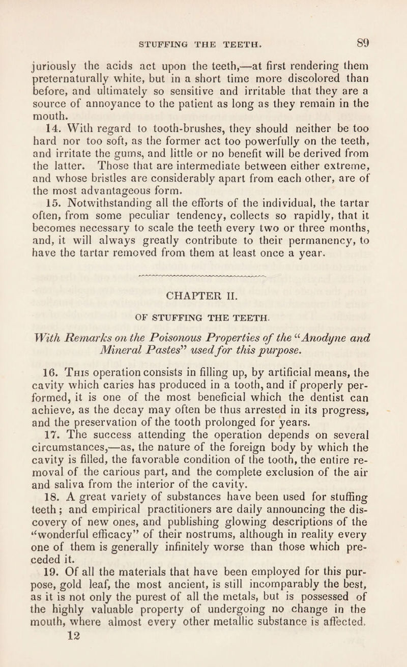 juriously the acids act upon the teeth,—at first rendering them preternaturally white, but in a short time more discolored than before, and ultimately so sensitive and irritable that they are a source of annoyance to the patient as long as they remain in the mouth. 14. With regard to tooth-brushes, they should neither be too hard nor too soft, as the former act too powerfully on the teeth, and irritate the gums, and little or no benefit will be derived from the latter. Those that are intermediate between either extreme, and whose bristles are considerably apart from each other, are of the most advantageous form. 15. Notwithstanding all the efforts of the individual, the tartar often, from some peculiar tendency, collects so rapidly, that it becomes necessary to scale the teeth every two or three months, and, it will always greatly contribute to their permanency, to have the tartar removed from them at least once a year. CHAPTER II. OF STUFFING THE TEETH. With Remarks on the Poisonous Properties of the “ Anodyne and Mineral Pastes” usedfor this purpose. 16. This operation consists in filling up, by artificial means, the cavity which caries has produced in a tooth, and if properly per¬ formed, it is one of the most beneficial which the dentist can achieve, as the decay may often be thus arrested in its progress, and the preservation of the tooth prolonged for years. 17. The success attending the operation depends on several circumstances,—as, the nature of the foreign body by which the cavity is filled, the favorable condition of the tooth, the entire re¬ moval of the carious part, and the complete exclusion of the air and saliva from the interior of the cavity. •/ 18. A great variety of substances have been used for stuffing teeth; and empirical practitioners are daily announcing the dis¬ covery of new ones, and publishing glowing descriptions of the ‘‘wonderful efficacy” of their nostrums, although in reality every one of them is generally infinitely worse than those which pre¬ ceded it. 19. Of all the materials that have been employed for this pur¬ pose, gold leaf, the most ancient, is still incomparably the best, as it is not only the purest of all the metals, but is possessed of the highly valuable property of undergoing no change in the mouth, where almost every other metallic substance is affected. 12