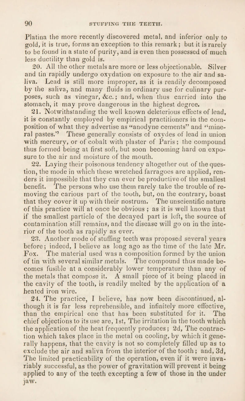 Platina the more recently discovered metal, and inferior only to gold, it is true, forms an exception to this remark ; but it is rarely to be found in a state of purity, and is even then possessed of much less ductility than gold is. 20. All the other metals are more or less objectionable. Silver and tin rapidly undergo oxydation on exposure to the air and sa¬ liva. Lead is still more improper, as it is readily decomposed by the saliva, and many fluids in ordinary use for culinary pur¬ poses, such as vinegar, &c.; and, when thus carried into the stomach, it may prove dangerous in the highest degree. 21. Notwithstanding the well known deleterious effects of lead, it is constantly employed by empirical practitioners in the com¬ position of what they advertise as “anodyne cements” and “mine¬ ral pastes.’’ These generally consists of oxvdes of lead in union with mercury, or of cobalt with plaster of Paris ; the compound thus formed being at first soft, but soon becoming hard on expo¬ sure to the air and moisture of the mouth. 22. Laying their poisonous tendency altogether out of the ques¬ tion, the mode in which these wretched farragoes are applied, ren¬ ders it impossible that they can ever be productive of the smallest benefit. The persons who use them rarely take the trouble of re¬ moving the carious part of the tooth, but, on the contrary, boast that they cover it up with their nostrum. The unscientific nature of this practice will at once be obvious ; as it is well known that if the smallest particle of the decayed part is left, the source of contamination still remains, and the disease will go on in the inte¬ rior of the tooth as rapidly as ever. 23. Another mode of stuffing teeth was proposed several years before; indeed, I believe as long ago as the time of the late Mr. Fox. The material used was a composition formed by the union of tin with several similar metals. The compound thus made be¬ comes fusible at a considerably lower temperature than any of the metals that compose it. A small piece of it being placed in the cavity of the tooth, is readily melted by the application of a heated iron wire. 24. The practice, I believe, has now been discontinued, al¬ though it is far less reprehensible, and infinitely more effective, than the empirical one that has been substituted for it. The chief objections to its use are, 1st, The irritation in the tooth which the application of the heat frequently produces ; 2d, The contrac¬ tion which takes place in the metal on cooling, by which it gene¬ rally happens, that the cavity is not so completely filled up as to exclude the air and saliva from the interior of the tooth ; and, 3d, The limited practicability of the operation, even if it were inva¬ riably successful, as the power of gravitation will prevent it being applied to any of the teeth excepting a few of those in the under jaw.