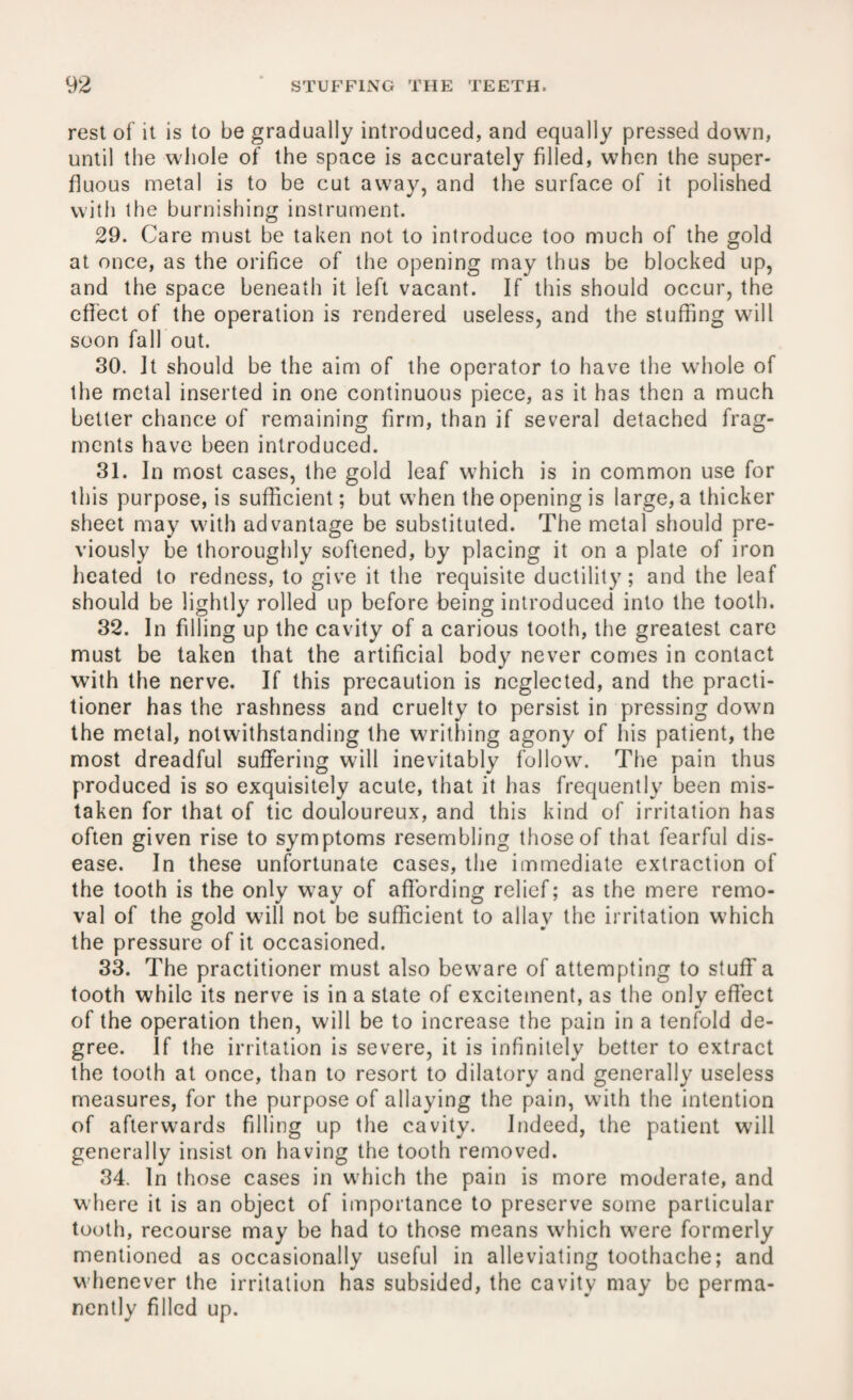 rest of it is to be gradually introduced, and equally pressed down, until the whole of the space is accurately filled, when the super¬ fluous metal is to be cut away, and the surface of it polished with the burnishing instrument. 29. Care must be taken not to introduce too much of the gold at once, as the orifice of the opening may thus be blocked up, and the space beneath it left vacant. If this should occur, the effect of the operation is rendered useless, and the stuffing wall soon fall out. 30. It should be the aim of the operator to have the whole of the metal inserted in one continuous piece, as it has then a much better chance of remaining firm, than if several detached frag¬ ments have been introduced. 31. In most cases, the gold leaf which is in common use for this purpose, is sufficient; but when the opening is large, a thicker sheet may with advantage be substituted. The metal should pre¬ viously be thoroughly softened, by placing it on a plate of iron heated to redness, to give it the requisite ductility; and the leaf should be lightly rolled up before being introduced into the tooth. 32. In filling up the cavity of a carious tooth, the greatest care must be taken that the artificial body never comes in contact with the nerve. If this precaution is neglected, and the practi¬ tioner has the rashness and cruelty to persist in pressing down the metal, notwithstanding the writhing agony of his patient, the most dreadful suffering will inevitably follow. The pain thus produced is so exquisitely acute, that it has frequently been mis¬ taken for that of tic douloureux, and this kind of irritation has often given rise to symptoms resembling those of that fearful dis¬ ease. In these unfortunate cases, the immediate extraction of the tooth is the only way of affording relief; as the mere remo¬ val of the gold will not be sufficient to allay the irritation which the pressure of it occasioned. 33. The practitioner must also beware of attempting to stuff a tooth while its nerve is in a state of excitement, as the only effect of the operation then, will be to increase the pain in a tenfold de¬ gree. If the irritation is severe, it is infinitely better to extract the tooth at once, than to resort to dilatory and generally useless measures, for the purpose of allaying the pain, with the intention of afterwards filling up the cavity. Indeed, the patient will generally insist on having the tooth removed. 34. In those cases in which the pain is more moderate, and where it is an object of importance to preserve some particular tooth, recourse may be had to those means wffiich were formerly mentioned as occasionally useful in alleviating toothache; and whenever the irritation has subsided, the cavity may be perma¬ nently filled up.