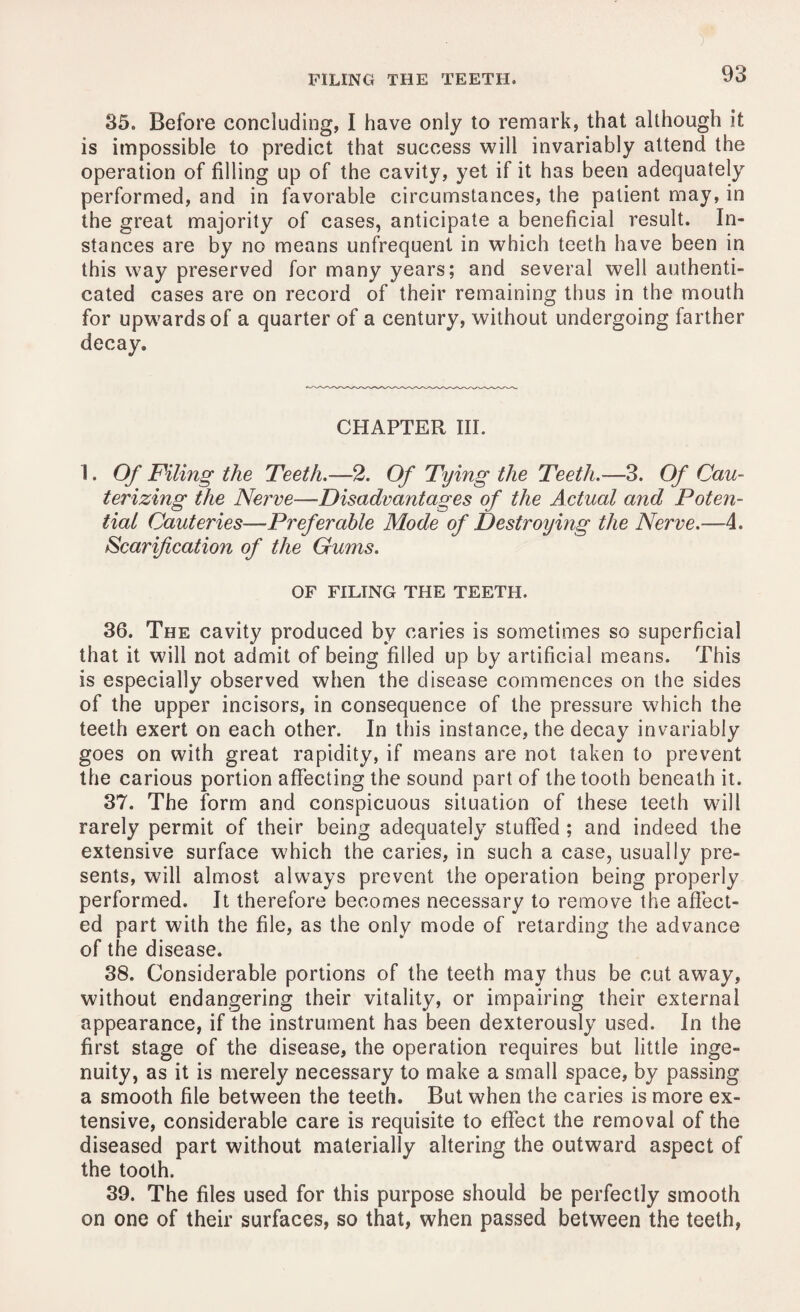 35. Before concluding, I have only to remark, that although it is impossible to predict that success will invariably attend the operation of filling up of the cavity, yet if it has been adequately performed, and in favorable circumstances, the patient may, in the great majority of cases, anticipate a beneficial result. In¬ stances are by no means unfrequent in which teeth have been in this way preserved for many years; and several well authenti¬ cated cases are on record of their remaining thus in the mouth for upwards of a quarter of a century, without undergoing farther decay. CHAPTER III. 1. Of Filing the Teeth.—2. Of Tying the Teeth.—3. Of Cau¬ terizing the Nerve—Disadvantages of the Actual and Poten¬ tial Cauteries—Preferable Mode of Destroying the Nerve.—4. Scarification of the Gums. OF FILING THE TEETH. 36. The cavity produced by caries is sometimes so superficial that it will not admit of being filled up by artificial means. This is especially observed when the disease commences on the sides of the upper incisors, in consequence of the pressure which the teeth exert on each other. In this instance, the decay invariably goes on with great rapidity, if means are not taken to prevent the carious portion affecting the sound part of the tooth beneath it. 37. The form and conspicuous situation of these teeth will rarely permit of their being adequately stuffed ; and indeed the extensive surface which the caries, in such a case, usually pre¬ sents, will almost always prevent the operation being properly performed. It therefore becomes necessary to remove the affect¬ ed part with the file, as the only mode of retarding the advance of the disease. 38. Considerable portions of the teeth may thus be cut away, without endangering their vitality, or impairing their external appearance, if the instrument has been dexterously used. In the first stage of the disease, the operation requires but little inge¬ nuity, as it is merely necessary to make a small space, by passing a smooth file between the teeth. But when the caries is more ex¬ tensive, considerable care is requisite to effect the removal of the diseased part without materially altering the outward aspect of the tooth. 39. The files used for this purpose should be perfectly smooth on one of their surfaces, so that, when passed between the teeth,