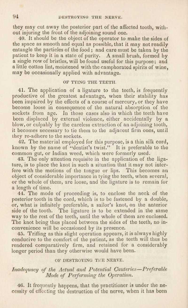 they may cut away the posterior part of the affected tooth, with¬ out injuring the front of the adjoining sound one. 40. It should be the object of the operator to make the sides of the space as smooth and equal as possible, that it may not readily entangle the particles of the food ; and care must be taken by the patient to keep it in a state of purity. A small brush, formed by a single row of bristles, will be found useful for this purpose; and a little cotton lint, moistened with the camphorated spirits of wine, may be occasionally applied with advantage. OF TYING THE TEETH. 41. The application of a ligature to the teeth, is frequently productive of the greatest advantage, when their stability has been impaired by the effects of a course of mercury, or they have become loose in consequence of the natural absorption of the sockets from age. In those cases also in which the teeth have been displaced by external violence, either accidentally by a blow, or culpably by the careless extraction of an adjoining tooth, it becomes necessary to tie them to the adjacent firm ones, until they re-adhere to the sockets. 42. The material employed for this purpose, is a thin silk cord, known by the name of “dentist’s twist.” It is preferable to the common gut, or Indian weed, which were formerly used. 43. The only attention requisite in the application of the liga¬ ture, is to place the knot in such a situation that it may not inter¬ fere with the motions of the tongue or lips. This becomes an object of considerable importance in tying the teeth, when several, or the whole of them, are loose, and the ligature is to remain for a length of time. 44. The mode of proceeding is, to enclose the neck of the posterior tooth in the cord, which is to be fastened by a double, or, what is infinitely preferable, a sailor’s knot, on the anterior side of the tooth. The ligature is to be extended in the same way to the rest of the teeth, until the whole of them are enclosed. The knot being thus placed between the sides of the teeth, no in¬ convenience will be occasioned by its presence. 45. Trifling as this slight operation appears, it is always highly conducive to the comfort of the patient, as the teeth will thus be rendered comparatively firm, and retained for a considerably longer period than they otherwise would have been. OF DESTROYING THE NERVE. Inadequacy of the Actual and Potential Cauteries—Preferable Mode of Performing the Operation. 46. It frequently happens, that the practitioner is under the ne¬ cessity of eflecting the destruction of the nerve, when it has been