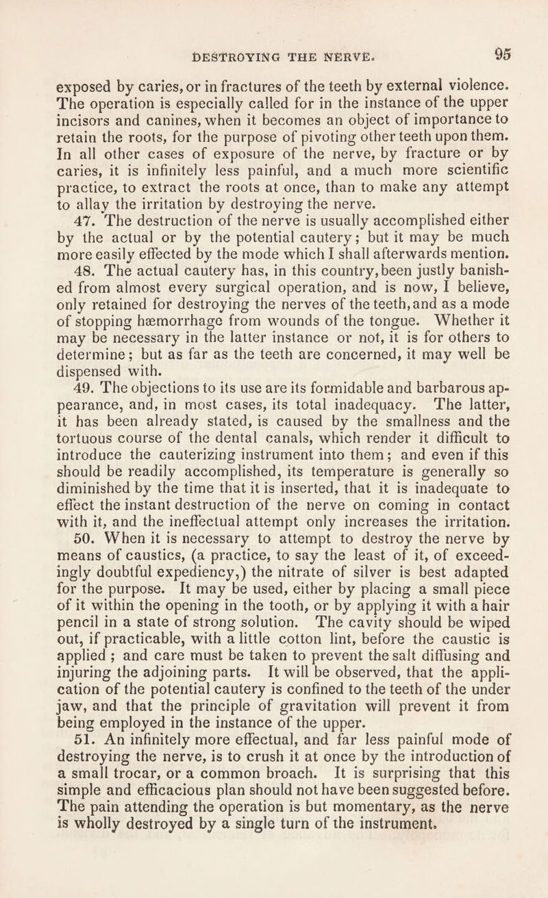 exposed by caries, or in fractures of the teeth by external violence. The operation is especially called for in the instance of the upper incisors and canines, when it becomes an object of importance to retain the roots, for the purpose of pivoting other teeth upon them. In all other cases of exposure of the nerve, by fracture or by caries, it is infinitely less painful, and a much more scientific practice, to extract the roots at once, than to make any attempt to allay the irritation by destroying the nerve. 47. The destruction of the nerve is usually accomplished either by the actual or by the potential cautery; but it may be much more easily effected by the mode which I shall afterwards mention. 48. The actual cautery has, in this country, been justly banish¬ ed from almost every surgical operation, and is now, I believe, only retained for destroying the nerves of the teeth, and as a mode of stopping haemorrhage from wounds of the tongue. Whether it may be necessary in the latter instance or not, it is for others to determine; but as far as the teeth are concerned, it may well be dispensed with. 49. The objections to its use are its formidable and barbarous ap¬ pearance, and, in most cases, its total inadequacy. The latter, it has been already stated, is caused by the smallness and the tortuous course of the dental canals, which render it difficult to introduce the cauterizing instrument into them; and even if this should be readily accomplished, its temperature is generally so diminished by the time that it is inserted, that it is inadequate to effect the instant destruction of the nerve on coming in contact with it, and the ineffectual attempt only increases the irritation. 50. When it is necessary to attempt to destroy the nerve by means of caustics, (a practice, to say the least of it, of exceed¬ ingly doubtful expediency,) the nitrate of silver is best adapted for the purpose. It may be used, either by placing a small piece of it within the opening in the tooth, or by applying it with a hair pencil in a state of strong solution. The cavity should be wiped out, if practicable, with a little cotton lint, before the caustic is applied ; and care must be taken to prevent the salt diffusing and injuring the adjoining parts. It will be observed, that the appli¬ cation of the potential cautery is confined to the teeth of the under jaw, and that the principle of gravitation will prevent it from being employed in the instance of the upper. 51. An infinitely more effectual, and far less painful mode of destroying the nerve, is to crush it at once by the introduction of a small trocar, or a common broach. It is surprising that this simple and efficacious plan should not have been suggested before. The pain attending the operation is but momentary, as the nerve is wholly destroyed by a single turn of the instrument.