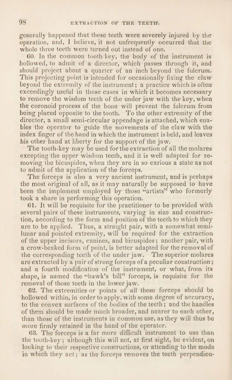 generally happened that these teeth were severely injured by the operation, and, I believe, it not unfrequently occurred that the whole three teeth were turned out instead of one. 60. In the common tooth key, the body of the instrument is hollowed, to admit of a director, which passes through it, and should project about a quarter of an inch beyond the fulcrum. This projecting point is intended for occasionally fixing the claw beyond the extremity of the instrument; a practice which is often exceedingly useful in those cases in which it becomes necessary to remove the wisdom teeth of the under jaw with the key, when the coronoid process of the bone will prevent the fulcrum from being placed opposite to the tooth. To the other extremity of the director, a small semi-circular appendage is attached, which ena¬ bles the operator to guide the movements of the claw with the index finger of the hand in which the instrument is held, and leaves his other hand at liberty for the support of the jaw. The tooth-key may be used for the extraction of all the molares excepting the upper wisdom teeth, and it is well adapted for re¬ moving the bicuspides, wrhen they are in so carious a state as not to admit of the application of the forceps. The forceps is also a very ancient instrument, and is perhaps the most original of all, as it may naturally be supposed to have been the implement employed by those “artists” who formerly took a share in performing this operation. 61. It will be requisite for the practitioner to be provided with several pairs of these instruments, varying in size and construc¬ tion, according to the form and position of the teeth to which they are to be applied. Thus, a straight pair, wdth a somewThat semi¬ lunar and pointed extremity, will be required for the extraction of the upper incisors, canines, and bicuspides; another pair, with a crowr-beaked form of point, is better adapted for the removal of the corresponding teeth of the under jaw. The superior molares are extracted by a pair of strong forceps of a peculiar construction ; and a fourth modification of the instrument, or what, from its shape, is named the “hawk’s bill” forceps, is requisite for the removal of those teeth in the lower jaw7. 62. The extremities or points of all these forceps should be hollowed within, in order to apply, with some degree of accuracy, to the convex surfaces of the bodies of the teeth; and the handles of them should be made much broader, and nearer to each other, than those of the instruments in common use, as they will thus be more firmly retained in the hand of the operator. 63. The forceps is a far more difficult instrument to use than the tooth-key; although this will not, at first sight, be evident, on looking to their respective constructions, or attending to the mode in which they act; as the forceps removes the teeth perpendicu-