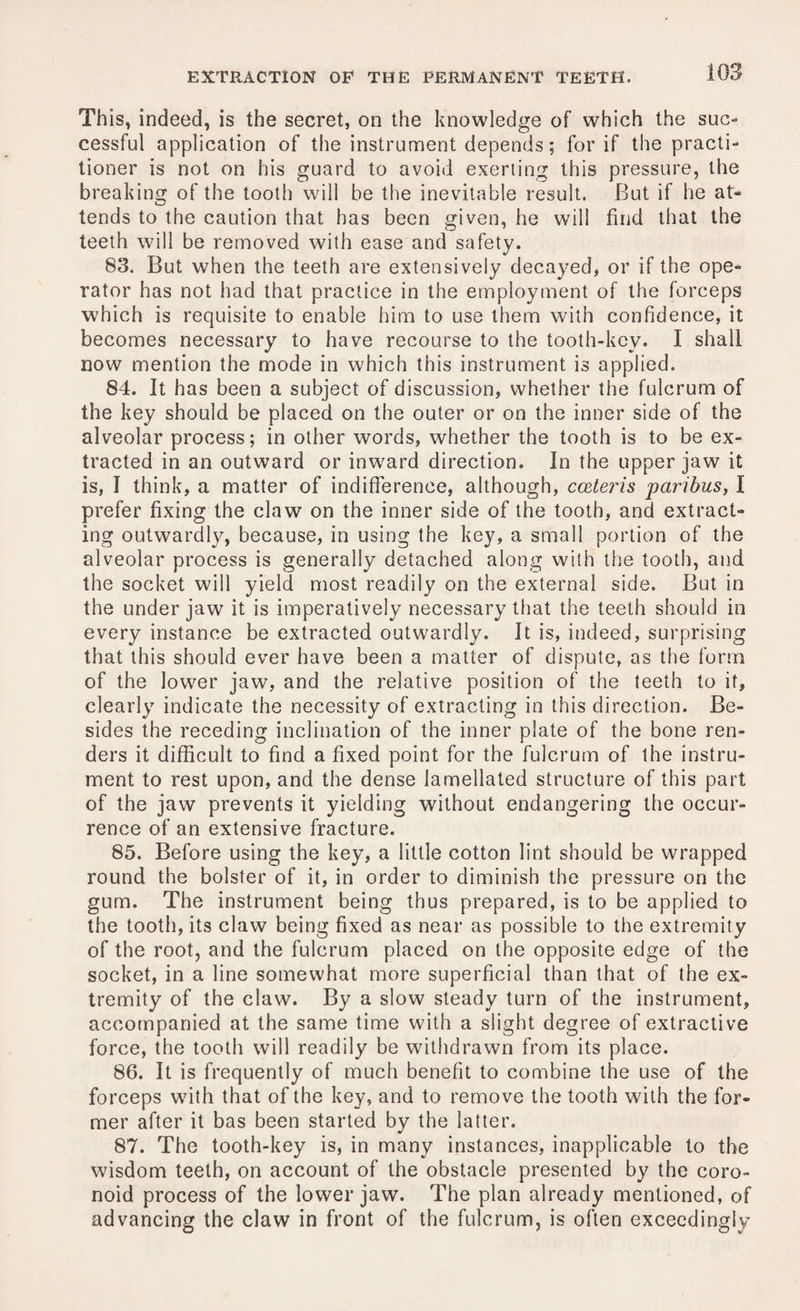 This, indeed, is the secret, on the knowledge of which the suc¬ cessful application of the instrument depends; for if the practi¬ tioner is not on his guard to avoid exerting this pressure, the breaking of the tooth will be the inevitable result. But if he at¬ tends to the caution that has been given, he will find that the teeth will be removed with ease and safety. 83. But when the teeth are extensively decayed, or if the ope¬ rator has not had that practice in the employment of the forceps which is requisite to enable him to use them with confidence, it becomes necessary to have recourse to the tooth-key. I shall now mention the mode in which this instrument is applied. 84. It has been a subject of discussion, whether the fulcrum of the key should be placed on the outer or on the inner side of the alveolar process; in other words, whether the tooth is to be ex¬ tracted in an outward or inward direction. In the upper jaw it is, I think, a matter of indifference, although, ccrleris paribus, I prefer fixing the claw on the inner side of the tooth, and extract¬ ing outwardly, because, in using the key, a small portion of the alveolar process is generally detached along with the tooth, and the socket will yield most readily on the external side. But in the under jaw it is imperatively necessary that the teeth should in every instance be extracted outwardly. It is, indeed, surprising that this should ever have been a matter of dispute, as the form of the lower jaw, and the relative position of the teeth to it, clearly indicate the necessity of extracting in this direction. Be¬ sides the receding inclination of the inner plate of the bone ren¬ ders it difficult to find a fixed point for the fulcrum of the instru¬ ment to rest upon, and the dense lamellated structure of this part of the jaw prevents it yielding without endangering the occur¬ rence of an extensive fracture. 85. Before using the key, a little cotton lint should be wrapped round the bolster of it, in order to diminish the pressure on the gum. The instrument being thus prepared, is to be applied to the tooth, its claw being fixed as near as possible to the extremity of the root, and the fulcrum placed on the opposite edge of the socket, in a line somewhat more superficial than that of the ex¬ tremity of the claw. By a slow steady turn of the instrument, accompanied at the same time with a slight degree of extractive force, the tooth will readily be withdrawn from its place. 86. It is frequently of much benefit to combine the use of the forceps with that of the key, and to remove the tooth with the for¬ mer after it bas been started by the latter. 87. The tooth-key is, in many instances, inapplicable to the wisdom teeth, on account of the obstacle presented by the coro- noid process of the lower jaw. The plan already mentioned, of advancing the claw in front of the fulcrum, is often exceedingly