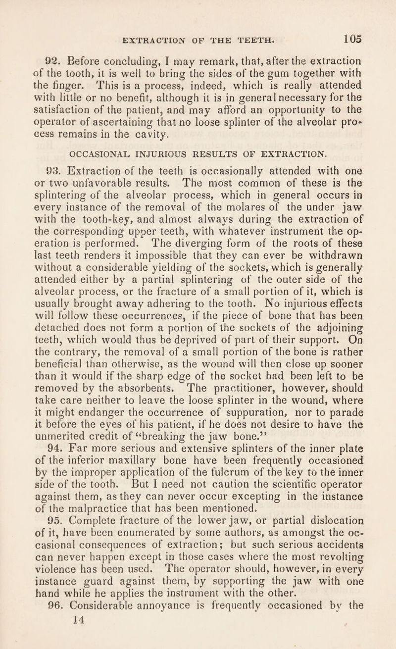 92. Before concluding, I may remark, that, after the extraction of the tooth, it is well to bring the sides of the gum together with the finger. This is a process, indeed, which is really attended with little or no benefit, although it is in general necessary for the satisfaction of the patient, and may afford an opportunity to the operator of ascertaining that no loose splinter of the alveolar pro¬ cess remains in the cavity. OCCASIONAL INJURIOUS RESULTS OF EXTRACTION. 93. Extraction of the teeth is occasionally attended with one or two unfavorable results. The most common of these is the splintering of the alveolar process, which in general occurs in every instance of the removal of the molares of the under jaw with the tooth-key, and almost always during the extraction of the corresponding upper teeth, with whatever instrument the op¬ eration is performed. The diverging form of the roots of these last teeth renders it impossible that they can ever be withdrawn without a considerable yielding of the sockets, which is generally attended either by a partial splintering of the outer side of the alveolar process, or the fracture of a small portion of it, which is usually brought away adhering to the tooth. No injurious effects will follow these occurrences, if the piece of bone that has been detached does not form a portion of the sockets of the adjoining teeth, which would thus be deprived of part of their support. On the contrary, the removal of a small portion of the bone is rather beneficial than otherwise, as the wound will then close up sooner than it would if the sharp edge of the socket had been left to be removed by the absorbents. The practitioner, however, should take care neither to leave the loose splinter in the wound, where it might endanger the occurrence of suppuration, nor to parade it before the eyes of his patient, if he does not desire to have the unmerited credit of “breaking the jaw bone.” 94. Far more serious and extensive splinters of the inner plate of the inferior maxillary bone have been frequently occasioned by the improper application of the fulcrum of the key to the inner side of the tooth. But I need not caution the scientific operator against them, as they can never occur excepting in the instance of the malpractice that has been mentioned. 95. Complete fracture of the lower jaw, or partial dislocation of it, have been enumerated by some authors, as amongst the oc¬ casional consequences of extraction; but such serious accidents can never happen except in those cases where the most revolting violence has been used. The operator should, however, in every instance guard against them, by supporting the jaw with one hand while he applies the instrument with the other. 96. Considerable annoyance is frequently occasioned by the 14