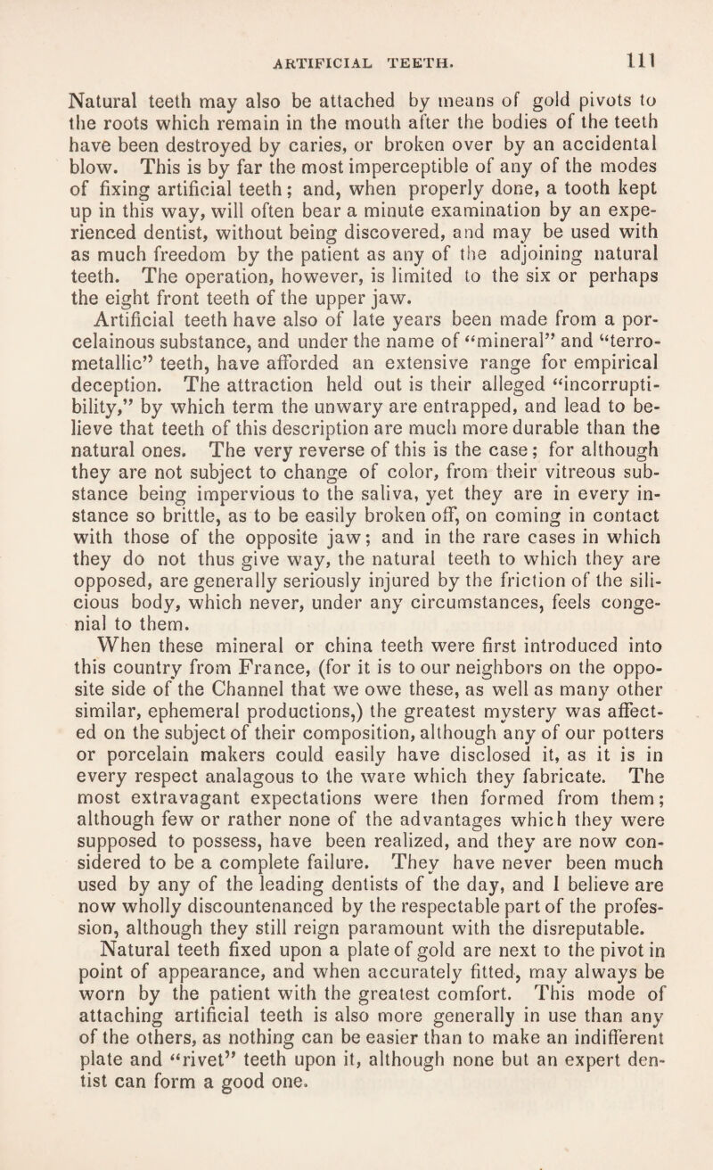 Natural teeth may also be attached by means of gold pivots to the roots which remain in the mouth after the bodies of the teeth have been destroyed by caries, or broken over by an accidental blow. This is by far the most imperceptible of any of the modes of fixing artificial teeth; and, when properly done, a tooth kept up in this way, will often bear a minute examination by an expe¬ rienced dentist, without being discovered, and may be used with as much freedom by the patient as any of the adjoining natural teeth. The operation, however, is limited to the six or perhaps the eight front teeth of the upper jaw. Artificial teeth have also of late years been made from a por- celainous substance, and under the name of “mineral” and “terro- metallic” teeth, have afforded an extensive range for empirical deception. The attraction held out is their alleged “incorrupti¬ bility,” by which term the unwary are entrapped, and lead to be¬ lieve that teeth of this description are much more durable than the natural ones. The very reverse of this is the case; for although they are not subject to change of color, from their vitreous sub¬ stance being impervious to the saliva, yet they are in every in¬ stance so brittle, as to be easily broken off, on coming in contact with those of the opposite jaw; and in the rare cases in which they do not thus give way, the natural teeth to which they are opposed, are generally seriously injured by the friction of the sili- cious body, which never, under any circumstances, feels conge¬ nial to them. When these mineral or china teeth were first introduced into this country from France, (for it is to our neighbors on the oppo¬ site side of the Channel that we owe these, as well as many other similar, ephemeral productions,) the greatest mystery was affect¬ ed on the subject of their composition, although any of our potters or porcelain makers could easily have disclosed it, as it is in every respect analagous to the wave which they fabricate. The most extravagant expectations were then formed from them; although few or rather none of the advantages which they were supposed to possess, have been realized, and they are now con¬ sidered to be a complete failure. They have never been much used by any of the leading dentists of the day, and 1 believe are now wholly discountenanced by the respectable part of the profes¬ sion, although they still reign paramount with the disreputable. Natural teeth fixed upon a plate of gold are next to the pivot in point of appearance, and when accurately fitted, may always be worn by the patient with the greatest comfort. This mode of attaching artificial teeth is also more generally in use than any of the others, as nothing can be easier than to make an indifferent plate and “rivet” teeth upon it, although none but an expert den¬ tist can form a good one.