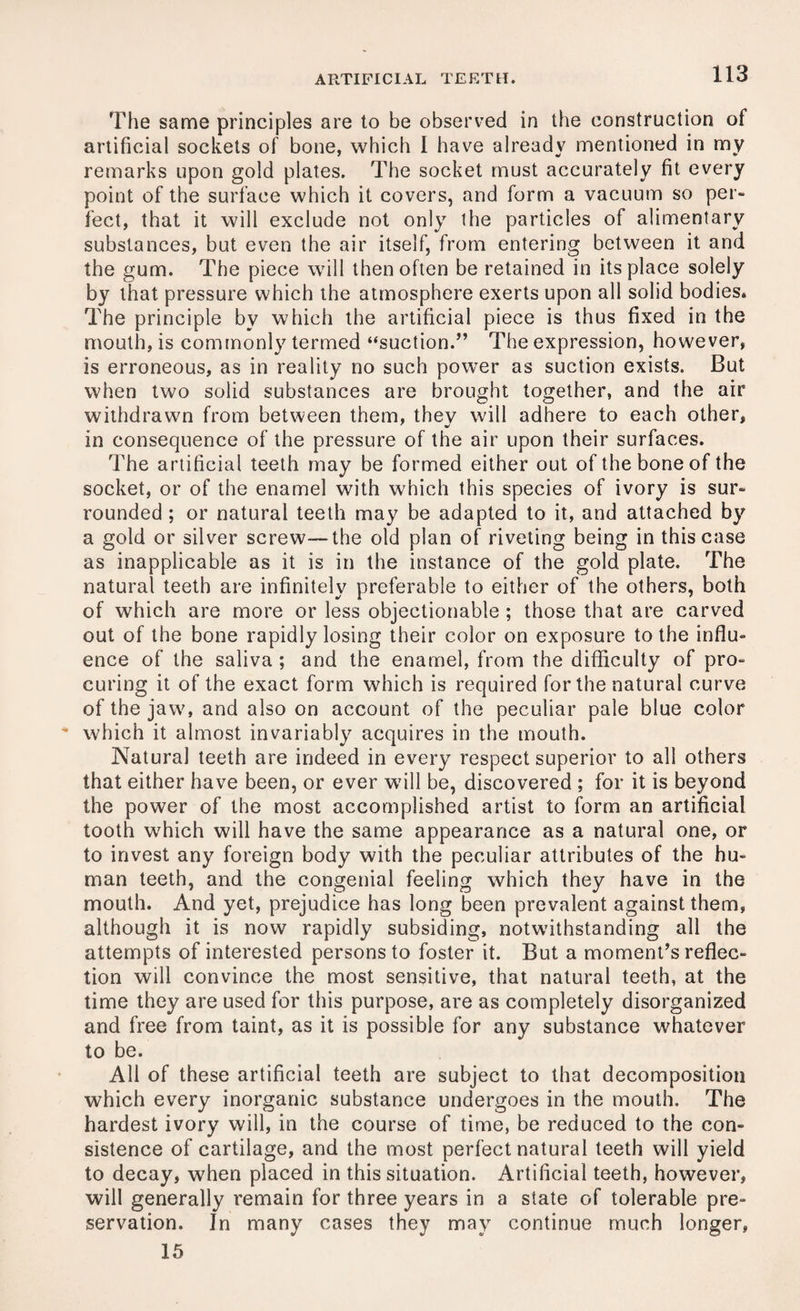 The same principles are to be observed in the construction of artificial sockets of bone, which I have already mentioned in my remarks upon gold plates. The socket must accurately fit every point of the surface which it covers, and form a vacuum so per¬ fect, that it will exclude not only the particles of alimentary substances, but even the air itself, from entering between it and the gum. The piece will then often be retained in its place solely by that pressure which the atmosphere exerts upon all solid bodies* The principle by which the artificial piece is thus fixed in the mouth, is commonly termed “suction.” The expression, however, is erroneous, as in reality no such power as suction exists. But when two solid substances are brought together, and the air withdrawn from between them, thev will adhere to each other, in consequence of the pressure of the air upon their surfaces. The artificial teeth may be formed either out of the bone of the socket, or of the enamel with which this species of ivory is sur¬ rounded ; or natural teeth may be adapted to it, and attached by a gold or silver screw—the old plan of riveting being in this case as inapplicable as it is in the instance of the gold plate. The natural teeth are infinitely preferable to either of the others, both of which are more or less objectionable; those that are carved out of the bone rapidly losing their color on exposure to the influ¬ ence of the saliva ; and the enamel, from the difficulty of pro¬ curing it of the exact form which is required for the natural curve of the jaw, and also on account of the peculiar pale blue color which it almost invariably acquires in the mouth. Natural teeth are indeed in every respect superior to all others that either have been, or ever will be, discovered ; for it is beyond the power of the most accomplished artist to form an artificial tooth which will have the same appearance as a natural one, or to invest any foreign body with the peculiar attributes of the hu¬ man teeth, and the congenial feeling which they have in the mouth. And yet, prejudice has long been prevalent against them, although it is now rapidly subsiding, notwithstanding all the attempts of interested persons to foster it. But a moment’s reflec¬ tion will convince the most sensitive, that natural teeth, at the time they are used for this purpose, are as completely disorganized and free from taint, as it is possible for any substance whatever to be. All of these artificial teeth are subject to that decomposition which every inorganic substance undergoes in the mouth. The hardest ivory will, in the course of time, be reduced to the con¬ sistence of cartilage, and the most perfect natural teeth will yield to decay, when placed in this situation. Artificial teeth, however, will generally remain for three years in a state of tolerable pre¬ servation. In many cases they may continue much longer, 15