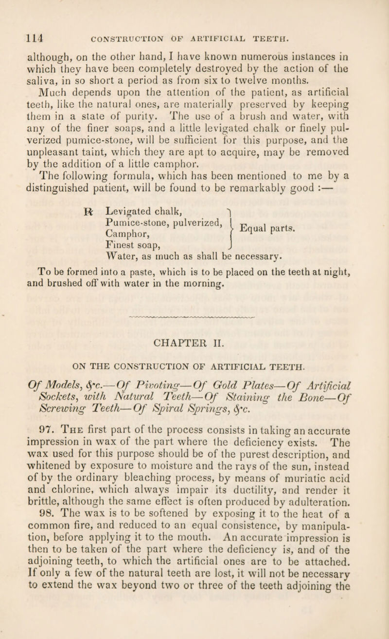 although, on the other hand, I have known numerous instances in which they have been completely destroyed by the action of the saliva, in so short a period as from six to twelve months. Much depends upon the attention of the patient, as artificial teeth, like the natural ones, are materially preserved by keeping them in a state of purity. The use of a brush and water, with any of the finer soaps, and a little levigated chalk or finely pul¬ verized pumice-stone, will be sufficient for this purpose, and the unpleasant taint, which they are apt to acquire, may be removed by the addition of a little camphor. The following formula, which has been mentioned to me by a distinguished patient, will be found to be remarkably good :— R Levigated chalk, q Pumice-stone, pulverized, Camphor, Finest soap, Water, as much as shall be necessary. To be formed into a paste, which is to be placed on the teeth at night, and brushed off with water in the morning. | Equal parts. CHAPTER II. ON THE CONSTRUCTION OF ARTIFICIAL TEETH. Of Models, fyc.— Of Pivoting—Of Gold Plates—Of Artificial Sockets, with Natural Teeth—Of Staining the Bone — Of Screwing Teeth— Of Spiral Springs, dj*c. 97. The first part of the process consists in taking an accurate impression in wax of the part where the deficiency exists. The wax used for this purpose should be of the purest description, and whitened by exposure to moisture and the rays of the sun, instead of by the ordinary bleaching process, by means of muriatic acid and chlorine, which always impair its ductility, and render it brittle, although the same effect is often produced by adulteration. 98. The w7ax is to be softened by exposing it to the heat of a common fire, and reduced to an equal consistence, by manipula¬ tion, before applying it to the mouth. An accurate impression is then to be taken of the part where the deficiency is, and of the adjoining teeth, to which the artificial ones are to be attached. If only a few of the natural teeth are lost, it will not be necessary to extend the wax beyond two or three of the teeth adjoining the