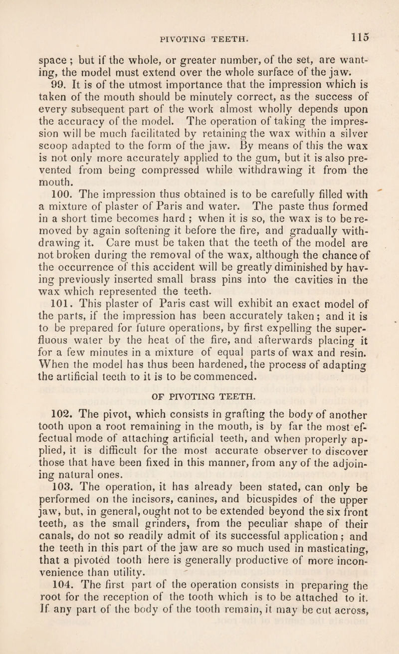 space ; but if the whole, or greater number, of the set, are want¬ ing, the model must extend over the whole surface of the jaw. 99. It is of the utmost importance that the impression which is taken of the mouth should be minutely correct, as the success of every subsequent part of the work almost wholly depends upon the accuracy of the model. The operation of taking the impres¬ sion will be much facilitated by retaining the wax within a silver scoop adapted to the form of the jaw. By means of this the wax is not only more accurately applied to the gum, but it is also pre¬ vented from being compressed while withdrawing it from the mouth. 100. The impression thus obtained is to be carefully filled with a mixture of plaster of Paris and water. The paste thus formed in a short time becomes hard ; when it is so, the wax is to be re¬ moved by again softening it before the fire, and gradually with¬ drawing it. Care must be taken that the teeth of the model are not broken during the removal of the wax, although the chance of the occurrence of this accident will be greatly diminished by hav¬ ing previously inserted small brass pins into the cavities in the wax which represented the teeth. 101. This plaster of Paris cast will exhibit an exact model of the parts, if the impression has been accurately taken; and it is to be prepared for future operations, by first expelling the super¬ fluous water by the heat of the fire, and afterwards placing it for a few minutes in a mixture of equal parts of wax and resin. When the model has thus been hardened, the process of adapting the artificial teeth to it is to be commenced. OF PIVOTING TEETH. 102. The pivot, which consists in grafting the body of another tooth upon a root remaining in the mouth, is by far the most ef¬ fectual mode of attaching artificial teeth, and when properly ap¬ plied, it is difficult for the most accurate observer to discover those that have been fixed in this manner, from any of the adjoin¬ ing natural ones. 103. The operation, it has already been stated, can only be performed on the incisors, canines, and bicuspides of the upper jaw, but, in general, ought not to be extended beyond the six front teeth, as the small grinders, from the peculiar shape of their canals, do not so readily admit of its successful application; and the teeth in this part of the jaw are so much used in masticating, that a pivoted tooth here is generally productive of more incon¬ venience than utility. 104. The first part of the operation consists in preparing the root for the reception of the tooth which is to be attached to it. If any part of the body of the tooth remain, it may be cut across.