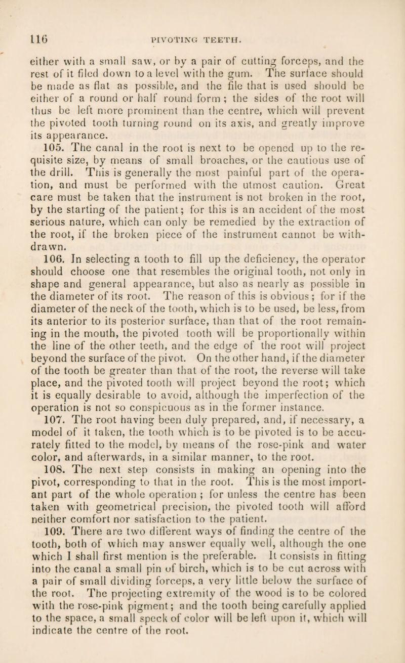either with a small saw, or by a pair of cutting forceps, and the rest of it filed down to a level with the gum. The surface should be made as flat as possible, and the file that is used should be either of a round or half round form ; the sides of the root will thus be left more prominent than the centre, which will prevent the pivoted tooth turning round on its axis, and greatly improve its appearance. 105. The canal in the root is next to be opened up to the re¬ quisite size, by means of small broaches, or the cautious use of the drill. Tiiis is generally the most painful part of the opera¬ tion, and must be performed with the utmost caution. Great care must be taken that the instrument is not broken in the root, by the starting of the patient; for this is an accident of the most serious nature, which can only be remedied by the extraction of the root, if the broken piece of the instrument cannot be with¬ drawn. 106. In selecting a tooth to fill up the deficiency, the operator should choose one that resembles the original tooth, not only in shape and general appearance, but also as nearly as possible in the diameter of its root. The reason of this is obvious ; for if the diameter of the neck of the tooth, which is to be used, be less, from its anterior to its posterior surface, than that of the root remain¬ ing in the mouth, the pivoted tooth will be proportionally within the line of the other teeth, and the edge of the root will project beyond the surface of the pivot. On the other hand, if the diameter of the tooth be greater than that of the root, the reverse will take place, and the pivoted tooth will project beyond the root; which it is equally desirable to avoid, although the imperfection of the operation is not so conspicuous as in the former instance. 107. The root having been duly prepared, and, if necessary, a model of it taken, the tooth which is to be pivoted is to be accu¬ rately fitted to the model, bv means of the rose-pink and water color, and afterwards, in a similar manner, to the root. 108. The next step consists in making an opening into the pivot, corresponding to that in the root. This is the most import¬ ant part of the whole operation ; for unless the centre has been taken with geometrical precision, the pivoted tooth will afford neither comfort nor satisfaction to the patient. 109. There are two different ways of finding the centre of the tooth, both of which may answer equally well, although the one which 1 shall first mention is the preferable. It consists in fitting into the canal a small pin uf birch, which is to be cut across with a pair of small dividing forceps, a very little below the surface of the root. The projecting extremity of the wTood is to be colored with the rose-pink pigment; and the tooth being carefully applied to the space, a small speck of color will be left upon it, which will indicate the centre of the root.