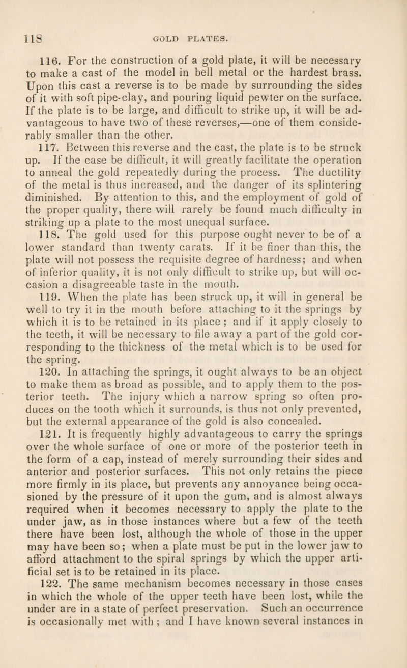 116. For the construction of a gold plate, it will be necessary to make a cast of the model in bell metal or the hardest brass. Upon this cast a reverse is to be made by surrounding the sides of it with soft pipe-clay, and pouring liquid pewter on the surface. If the plate is to be large, and difficult to strike up, it will be ad¬ vantageous to have two of these reverses,—one of them conside¬ rably smaller than the other. 117. Between this reverse and the cast, the plate is to be struck up. If the case be difficult, it will greatly facilitate the operation to anneal the gold repeatedly during the process. The ductility of the metal is thus increased, and the danger of its splintering diminished. By attention to this, and the employment of gold of the proper quality, there will rarely be found much difficulty in striking up a plate to the most unequal surface. 118. The gold used for this purpose ought never to be of a lower standard than twenty carats. If it be finer than this, the plate will not possess the requisite degree of hardness; and when of inferior quality, it is not only difficult to strike up, but will oc¬ casion a disagreeable taste in the mouth. 119. When the plate has been struck up, it will in general be well to try it in the mouth before attaching to it the springs by which it is to be retained in its place ; and if it apply closely to the teeth, it will be necessary to file away a part of the gold cor¬ responding to the thickness of the metal which is to be used for the spring. 120. In attaching the springs, it ought always to be an object to make them as broad as possible, and to apply them to the pos¬ terior teeth. The injury which a narrow spring so often pro¬ duces on the tooth which it surrounds, is thus not only prevented, but the external appearance of the gold is also concealed. 121. It is frequently highly advantageous to carry the springs over the whole surface of one or more of the posterior teeth in the form of a cap, instead of merely surrounding their sides and anterior and posterior surfaces. This not only retains the piece more firmly in its place, but prevents any annoyance being occa¬ sioned by the pressure of it upon the gum, and is almost always required when it becomes necessary to apply the plate to the under jaw, as in those instances where but a few of the teeth there have been lost, although the whole of those in the upper may have been so; when a plate must be put in the lower jaw to afford attachment to the spiral springs by which the upper arti¬ ficial set is to be retained in its place. 122. The same mechanism becomes necessary in those cases in which the whole of the upper teeth have been lost, while the under are in a state of perfect preservation. Such an occurrence is occasionally met with ; and I have known several instances in