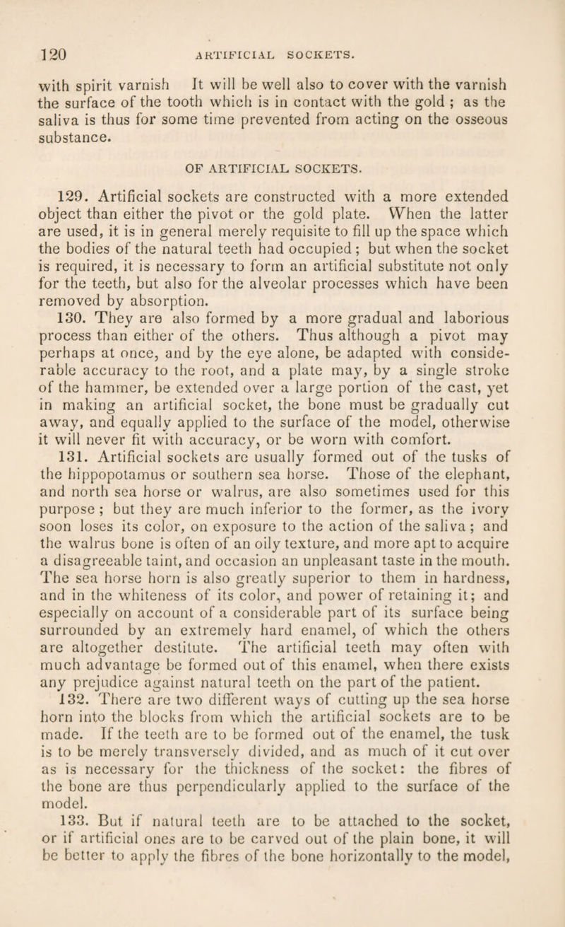 with spirit varnish It will be well also to cover with the varnish the surface of the tooth which is in contact with the gold ; as the saliva is thus for some time prevented from acting on the osseous substance. OF ARTIFICIAL SOCKETS. 129. Artificial sockets are constructed with a more extended object than either the pivot or the gold plate. When the latter are used, it is in general merely requisite to fill up the space which the bodies of the natural teeth had occupied ; but when the socket is required, it is necessary to form an artificial substitute not only for the teeth, but also for the alveolar processes which have been removed by absorption. 130. They are also formed by a more gradual and laborious process than either of the others. Thus although a pivot may perhaps at once, and by the eye alone, be adapted with conside¬ rable accuracy to the root, and a plate may, by a single stroke of the hammer, be extended over a large portion of the cast, yet in making an artificial socket, the bone must be gradually cut away, and equally applied to the surface of the model, otherwise it will never fit with accuracy, or be worn with comfort. 131. Artificial sockets are usually formed out of the tusks of the hippopotamus or southern sea horse. Those of the elephant, and north sea horse or walrus, are also sometimes used for this purpose ; but they are much inferior to the former, as the ivory soon loses its color, on exposure to the action of the saliva ; and the walrus bone is often of an oily texture, and more apt to acquire a disagreeable taint, and occasion an unpleasant taste in the mouth. The sea horse horn is also greatly superior to them in hardness, and in the whiteness of its color, and power of retaining it; and especially on account of a considerable part of its surface being surrounded by an extremely hard enamel, of which the others are altogether destitute. The artificial teeth may often with much advantage be formed out of this enamel, when there exists any prejudice against natural teeth on the part of the patient. 132. There are two different ways of cutting up the sea horse horn into the blocks from which the artificial sockets are to be made. If the teeth are to be formed out of the enamel, the tusk is to be merely transversely divided, and as much of it cut over as is necessary for the thickness of the socket: the fibres of the bone are thus perpendicularly applied to the surface of the model. 133. But if natural teeth are to be attached to the socket, or if artificial ones are to be carved out of the plain bone, it will be better to apply the fibres of the bone horizontally to the model,