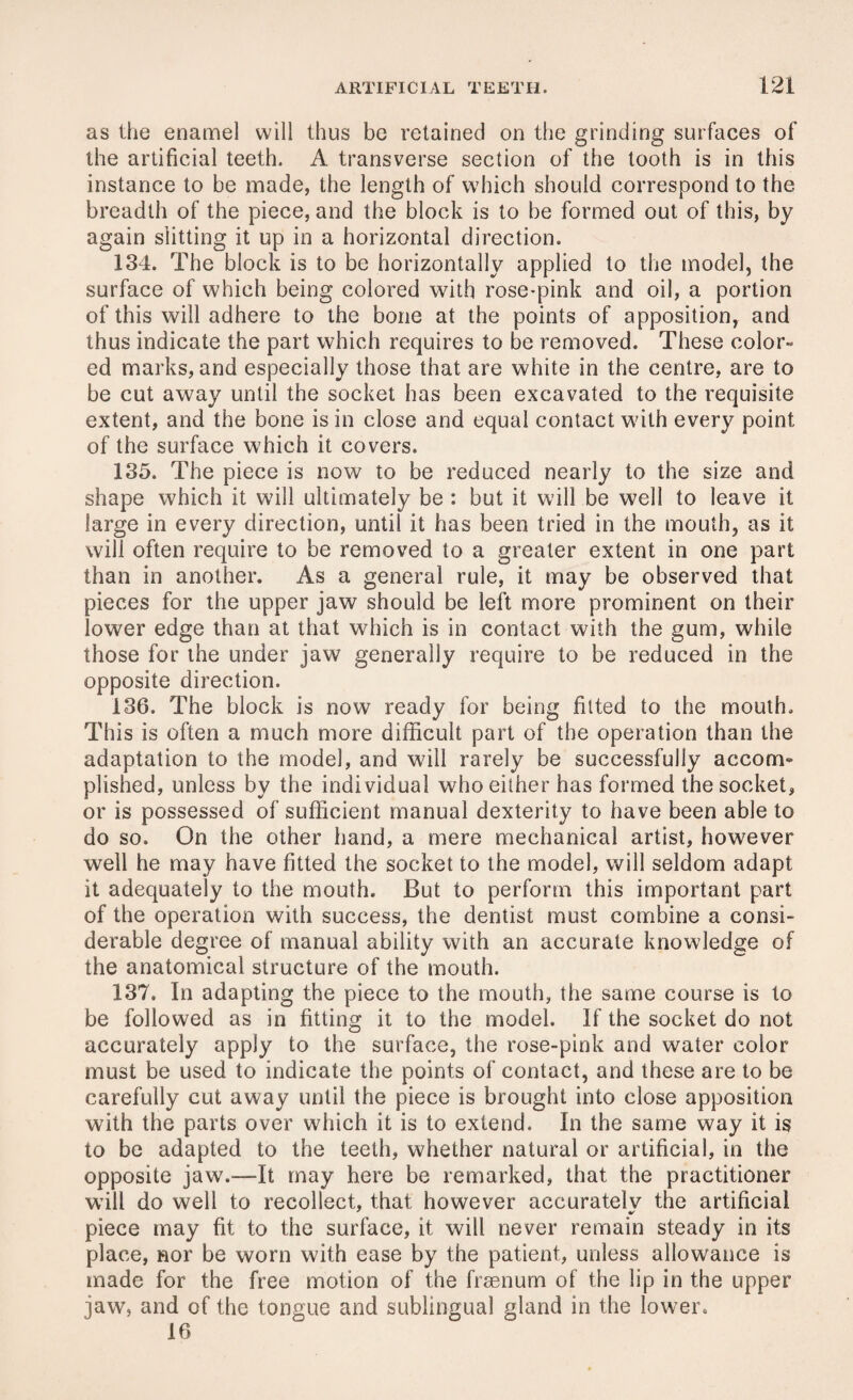 as the enamel will thus be retained on the grinding surfaces of the artificial teeth. A transverse section of the tooth is in this instance to be made, the length of which should correspond to the breadth of the piece, and the block is to be formed out of this, by again slitting it up in a horizontal direction. 134. The block is to be horizontally applied to the model, the surface of which being colored with rose-pink and oil, a portion of this will adhere to the bone at the points of apposition, and thus indicate the part which requires to be removed. These color¬ ed marks, and especially those that are white in the centre, are to be cut away until the socket has been excavated to the requisite extent, and the bone is in close and equal contact with every point of the surface which it covers. 135. The piece is now to be reduced nearly to the size and shape which it will ultimately be : but it will be well to leave it large in every direction, until it has been tried in the mouth, as it will often require to be removed to a greater extent in one part than in another. As a general rule, it may be observed that pieces for the upper jaw should be left more prominent on their lower edge than at that which is in contact with the gum, while those for the under jaw generally require to be reduced in the opposite direction. 136. The block is now ready for being fitted to the mouth. This is often a much more difficult part of the operation than the adaptation to the model, and will rarely be successfully accom- plished, unless by the indi vidual who either has formed the socket, or is possessed of sufficient manual dexterity to have been able to do so. On the other hand, a mere mechanical artist, however well he may have fitted the socket to the model, will seldom adapt it adequately to the mouth. But to perform this important part of the operation with success, the dentist must combine a consi¬ derable degree of manual ability with an accurate knowledge of the anatomical structure of the mouth. 137. In adapting the piece to the mouth, the same course is to be followed as in fitting it to the model. If the socket do not accurately apply to the surface, the rose-pink and water color must be used to indicate the points of contact, and these are to be carefully cut away until the piece is brought into close apposition with the parts over which it is to extend. In the same way it is to be adapted to the teeth, whether natural or artificial, in the opposite jaw.—It may here be remarked, that the practitioner will do well to recollect, that however accurately the artificial piece may fit to the surface, it will never remain steady in its place, nor be worn with ease by the patient, unless allowance is made for the free motion of the frsenurn of the lip in the upper jaw, and of the tongue and sublingual gland in the lower. 16