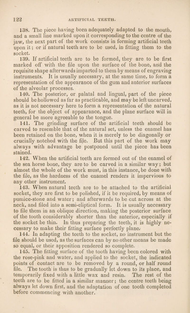 138. The piece having been adequately adapted to the mouth, and a small line marked upon it corresponding to the centre of the jaw, the next part of the work consists in forming artificial teeth upon it; or if natural teeth are to be used, in fitting them to the socket. 139. If artificial teeth are to be formed, they are to be first marked off with the file upon the surface of the bone, and the requisite shape afterwards imparted to them by means of engraving instruments. It is usually necessary, at the same time, to form a representation of the appearance of the gum and anterior surfaces of the alveolar processes. 140. The posterior, or palatal and lingual, part of the piece should be hollowed as far as practicable, and may be left uncarved, as it is not necessary here to form a representation of the natural teeth, for the object of appearance, and the plane surface will in general be more agreeable to the tongue. 141. The grinding surface of the artificial teeth should be carved to resemble that of the natural set, unless the enamel has been retained on the bone, when it is merely to be diagonally or crucially notched with the file. But this part of the work may always with advantage be postponed until the piece has been stained. 142. When the artificial teeth are formed out of the enamel of the sea horse bone, they are to be carved in a similar way; but almost the whole of the work must, in this instance, be done with the file, as the hardness of the enamel renders it impervious to any other instrument. 143. When natural teeth are to be attached to the artificial socket, they are first to be polished, if it be required, by means of pumice-stone and water; and afterwards to be cut across at the neck, and filed into a semi-eliptical form. It is usually necessary to file them in an oblique direction, making the posterior surface of the tooth considerably shorter than the anterior, especially if the socket be thin. In thus preparing the teeth, it is highly ne¬ cessary to make their fitting surface perfectly plane.- 144. In adapting the teeth to the socket, no instrument but the file should be used, as the surfaces can by no other means be made so equal, or their apposition rendered so complete. 145. The fitting surface of the tooth having been colored with the rose-pink and water, and applied to the socket, the indicated points of contact are to be removed by a round, or half round file. The tooth is thus to be gradually let down to its place, and temporarily fixed with a little wax and resin. The rest of the teeth are to be fitted in a similar manner; the centre teeth being always let down first, and the adaptation of one tooth completed before commencing with another.