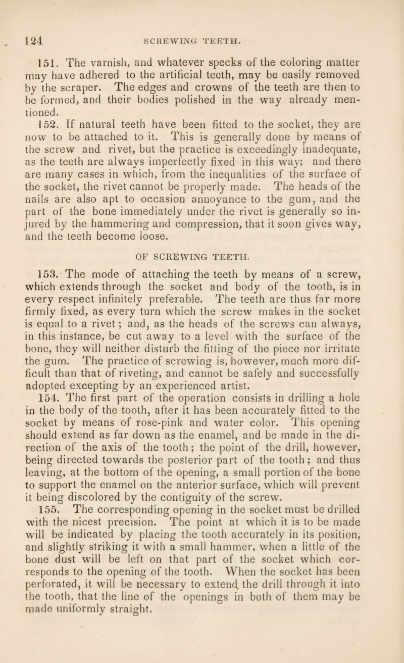 151. The varnish, and whatever specks of the coloring matter may have adhered to the artificial teeth, may be easily removed by the scraper. The edges and crowns of the teeth are then to be formed, and their bodies polished in the way already men¬ tioned. 152. If natural teeth have been fitted to the socket, they are now to be attached to it. This is generally done by means of the screw and rivet, but the practice is exceedingly inadequate, as the teeth are always imperfectly fixed in this way; and there are many cases in which, from the inequalities of the surface of the socket, the rivet cannot be properly made. The heads of the nails are also apt to occasion annoyance to the gum, and the part of the bone immediately under the rivet is generally so in¬ jured by the hammering and compression, that it soon gives way, and the teeth become loose. OF SCREWING TEETH. 153. The mode of attaching the teeth by means of a screw, which extends through the socket and body of the tooth, is in every respect infinitely preferable. The teeth are thus far more firmly fixed, as every turn which the screw makes in the socket is equal to a rivet; and, as the heads of the screws can always, in this instance, be cut away to a level with the surface of the bone, they will neither disturb the fitting of the piece nor irritate the gum. The practice of screwing is, however, much more dif¬ ficult than that of riveting, and cannot be safely and successfully adopted excepting by an experienced artist. 154. The first part of the operation consists in drilling a hole in the body of the tooth, after it has been accurately fitted to the socket by means of rose-pink and water color. This opening should extend as far down as the enamel, and be made in the di¬ rection of the axis of the tooth; the point of the drill, howrever, being directed towards the posterior part of the tooth; and thus leaving, at the bottom of the opening, a small portion of the bone to support the enamel on the anterior surface, which will prevent it being discolored by the contiguity of the screw. 155. The corresponding opening in the socket must be drilled with the nicest precision. The point at which it is to be made will be indicated by placing the tooth accurately in its position, and slightly striking it with a small hammer, when a little of the bone dust will be left on that part of the socket which cor¬ responds to the opening of the tooth. When the socket has been perforated, it will be necessary to extend, the drill through it into the tooth, that the line of the openings in both of them may be made uniformly straight.