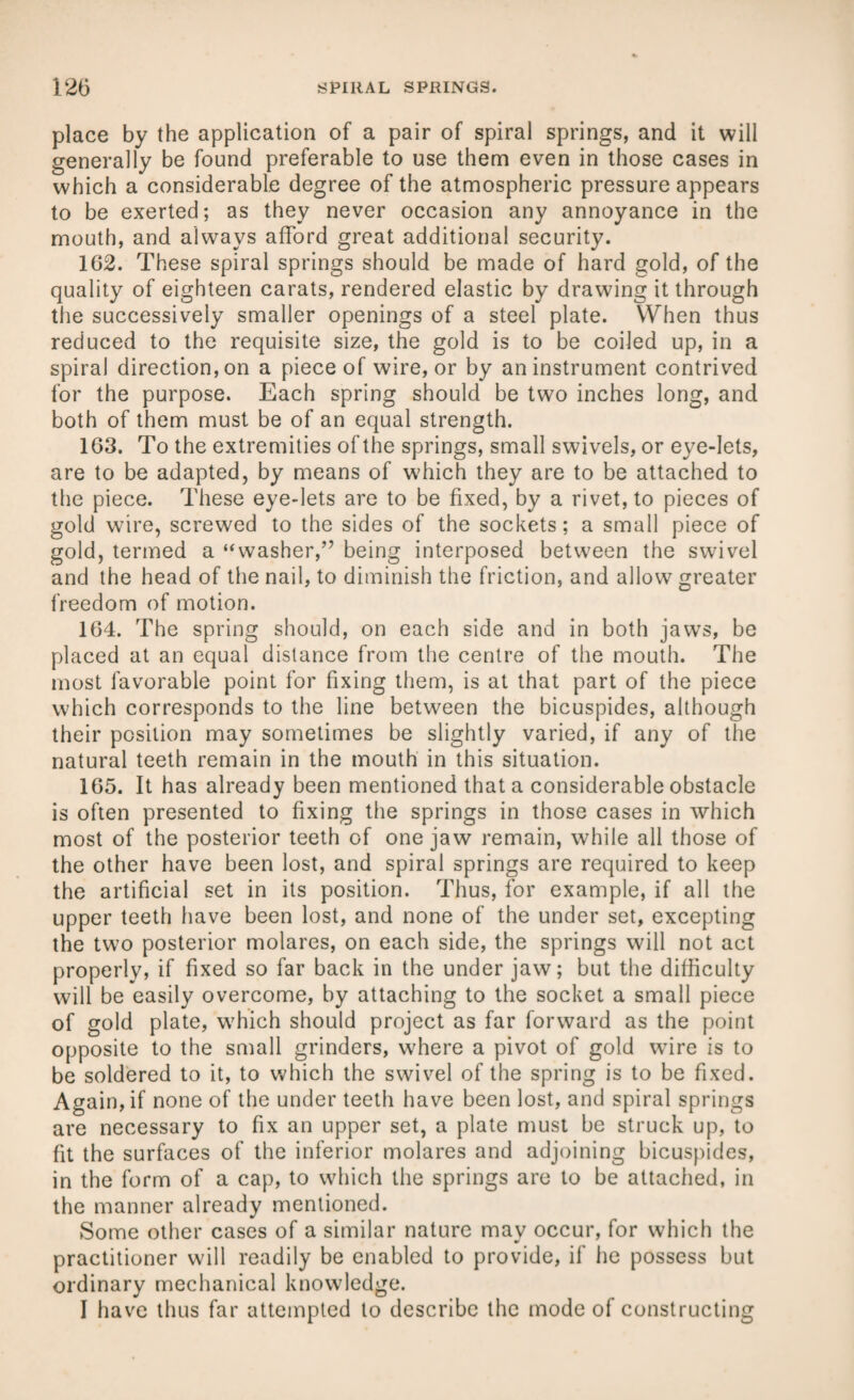 place by the application of a pair of spiral springs, and it will generally be found preferable to use them even in those cases in which a considerable degree of the atmospheric pressure appears to be exerted; as they never occasion any annoyance in the mouth, and always afford great additional security. 102. These spiral springs should be made of hard gold, of the quality of eighteen carats, rendered elastic by drawing it through the successively smaller openings of a steel plate. When thus reduced to the requisite size, the gold is to be coiled up, in a spiral direction, on a piece of wire, or by an instrument contrived for the purpose. Each spring should be two inches long, and both of them must be of an equal strength. 163. To the extremities of the springs, small swivels, or eye-lets, are to be adapted, by means of which they are to be attached to the piece. These eye-lets are to be fixed, by a rivet, to pieces of gold wire, screwed to the sides of the sockets; a small piece of gold, termed a “washer,” being interposed between the swivel and the head of the nail, to diminish the friction, and allow greater freedom of motion. 164. The spring should, on each side and in both jaws, be placed at an equal distance from the centre of the mouth. The most favorable point for fixing them, is at that part of the piece which corresponds to the line between the bicuspides, although their position may sometimes be slightly varied, if any of the natural teeth remain in the mouth in this situation. 165. It has already been mentioned that a considerable obstacle is often presented to fixing the springs in those cases in which most of the posterior teeth of one jaw remain, while all those of the other have been lost, and spiral springs are required to keep the artificial set in its position. Thus, for example, if all the upper teeth have been lost, and none of the under set, excepting the two posterior molares, on each side, the springs will not act properly, if fixed so far back in the under jaw; but the difficulty will be easily overcome, by attaching to the socket a small piece of gold plate, which should project as far forward as the point opposite to the small grinders, where a pivot of gold wire is to be soldered to it, to which the swivel of the spring is to be fixed. Again, if none of the under teeth have been lost, and spiral springs are necessary to fix an upper set, a plate must be struck up, to fit the surfaces of the inferior molares and adjoining bicuspides, in the form of a cap, to which the springs are to be attached, in the manner already mentioned. Some other cases of a similar nature may occur, for which the practitioner will readily be enabled to provide, if he possess but ordinary mechanical knowledge. I have thus far attempted to describe the mode of constructing